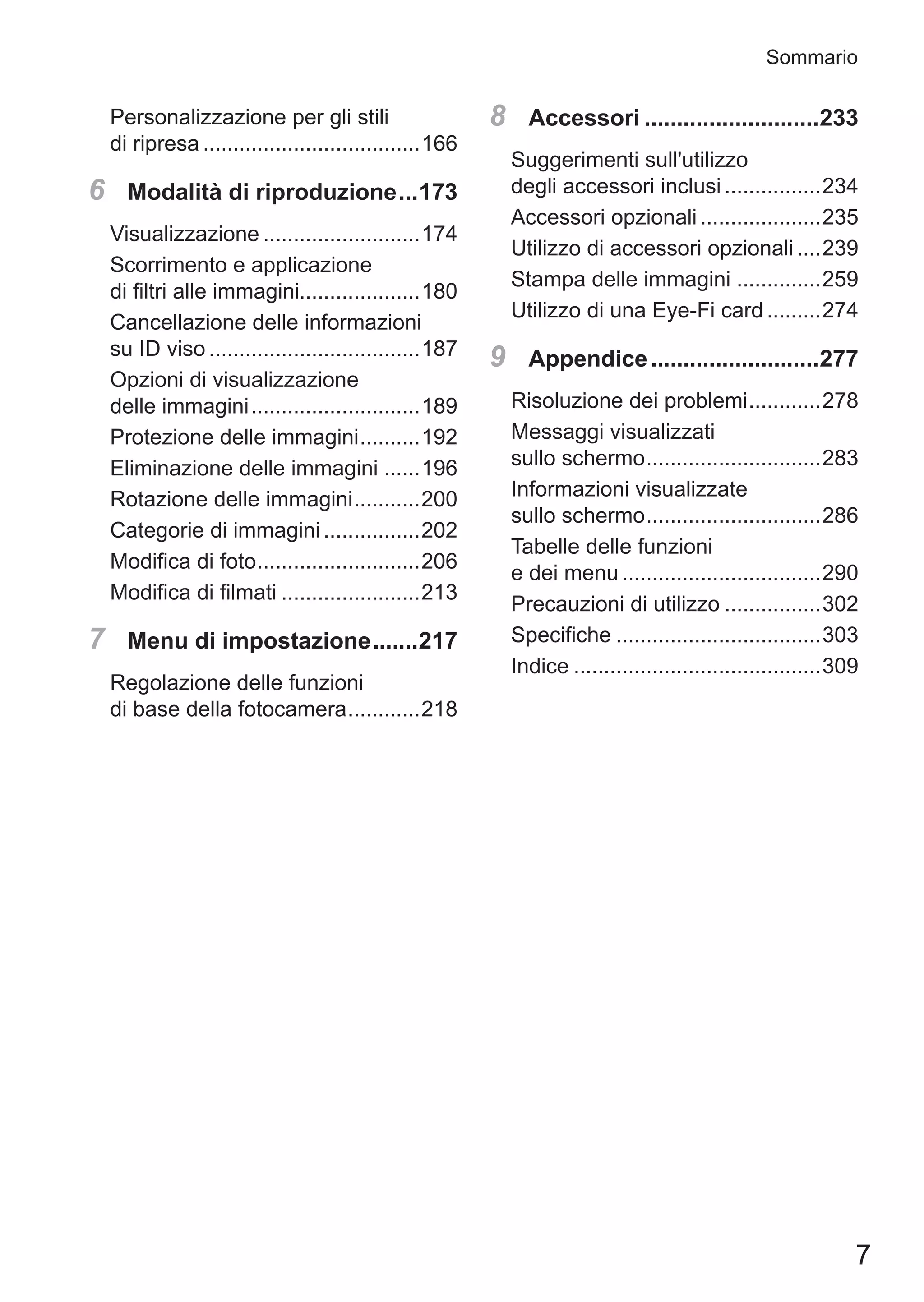 7
Sommario
Personalizzazione per gli stili
di ripresa.....................................166
6	 Modalità di riproduzione....173
Visualizzazione...........................174
Scorrimento e applicazione 	
di filtri alle immagini....................180
Cancellazione delle informazioni
su ID viso....................................187
Opzioni di visualizzazione
delle immagini.............................189
Protezione delle immagini...........192
Eliminazione delle immagini.......196
Rotazione delle immagini............200
Categorie di immagini.................202
Modifica di foto............................206
Modifica di filmati........................213
7	 Menu di impostazione........217
Regolazione delle funzioni 	
di base della fotocamera.............218
8	 Accessori............................233
Suggerimenti sull'utilizzo
degli accessori inclusi.................234
Accessori opzionali.....................235
Utilizzo di accessori opzionali.....239
Stampa delle immagini...............259
Utilizzo di una Eye-Fi card..........274
9	 Appendice...........................277
Risoluzione dei problemi.............278
Messaggi visualizzati 	
sullo schermo..............................283
Informazioni visualizzate
sullo schermo..............................286
Tabelle delle funzioni 	
e dei menu..................................290
Precauzioni di utilizzo.................302
Specifiche...................................303
Indice..........................................309
 