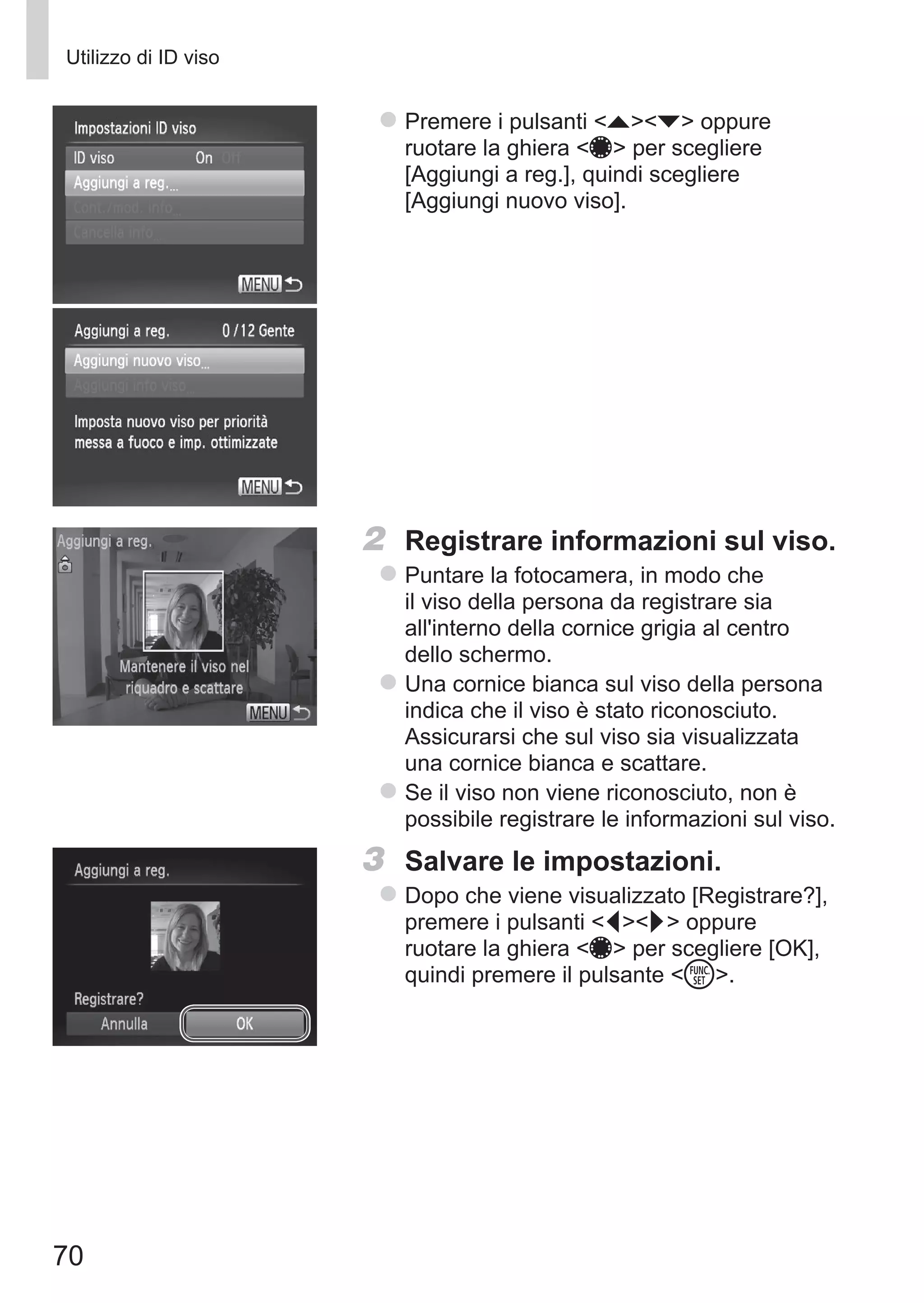 70
Utilizzo di ID viso
zz Premere i pulsanti op oppure
ruotare la ghiera 7 per scegliere
[Aggiungi a reg.], quindi scegliere
[Aggiungi nuovo viso].
2	 Registrare informazioni sul viso.
zz Puntare la fotocamera, in modo che
il viso della persona da registrare sia
all'interno della cornice grigia al centro
dello schermo.
zz Una cornice bianca sul viso della persona
indica che il viso è stato riconosciuto.
Assicurarsi che sul viso sia visualizzata
una cornice bianca e scattare.
zz Se il viso non viene riconosciuto, non è
possibile registrare le informazioni sul viso.
3	 Salvare le impostazioni.
zz Dopo che viene visualizzato [Registrare?],
premere i pulsanti qr oppure
ruotare la ghiera 7 per scegliere [OK],
quindi premere il pulsante m.
 