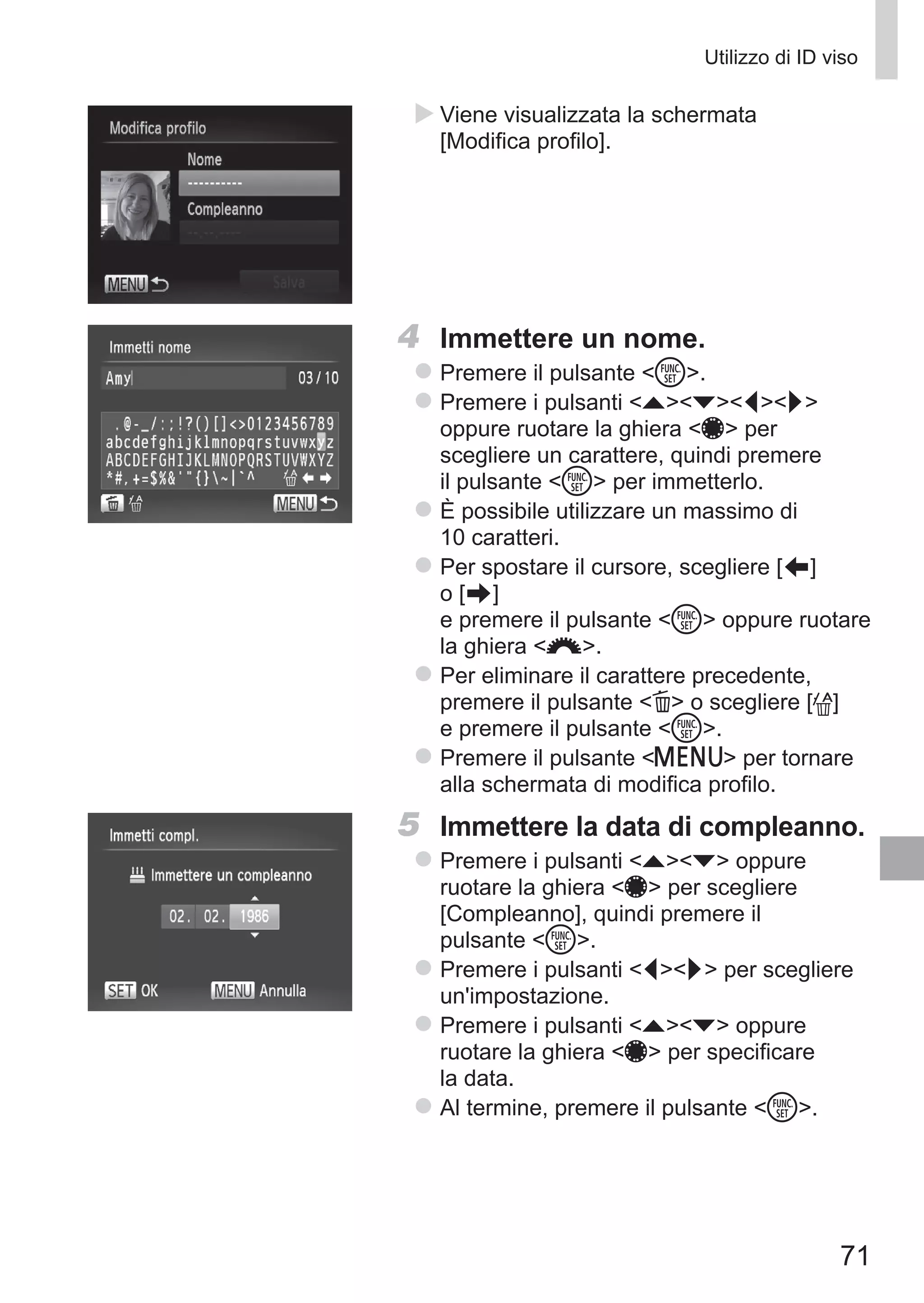 71
Utilizzo di ID viso
XX Viene visualizzata la schermata
[Modifica profilo].
4	 Immettere un nome.
zz Premere il pulsante m.
zz Premere i pulsanti opqr
oppure ruotare la ghiera 7 per
scegliere un carattere, quindi premere
il pulsante m per immetterlo.
zz È possibile utilizzare un massimo di
10 caratteri.
zz Per spostare il cursore, scegliere [ ] 	
o [ ]	
e premere il pulsante m oppure ruotare
la ghiera z.
zz Per eliminare il carattere precedente,
premere il pulsante a o scegliere [ ]
e premere il pulsante m.
zz Premere il pulsante n per tornare
alla schermata di modifica profilo.
5	 Immettere la data di compleanno.
zz Premere i pulsanti op oppure
ruotare la ghiera 7 per scegliere
[Compleanno], quindi premere il
pulsante m.
zz Premere i pulsanti qr per scegliere
un'impostazione.
zz Premere i pulsanti op oppure
ruotare la ghiera 7 per specificare
la data.
zz Al termine, premere il pulsante m.
 