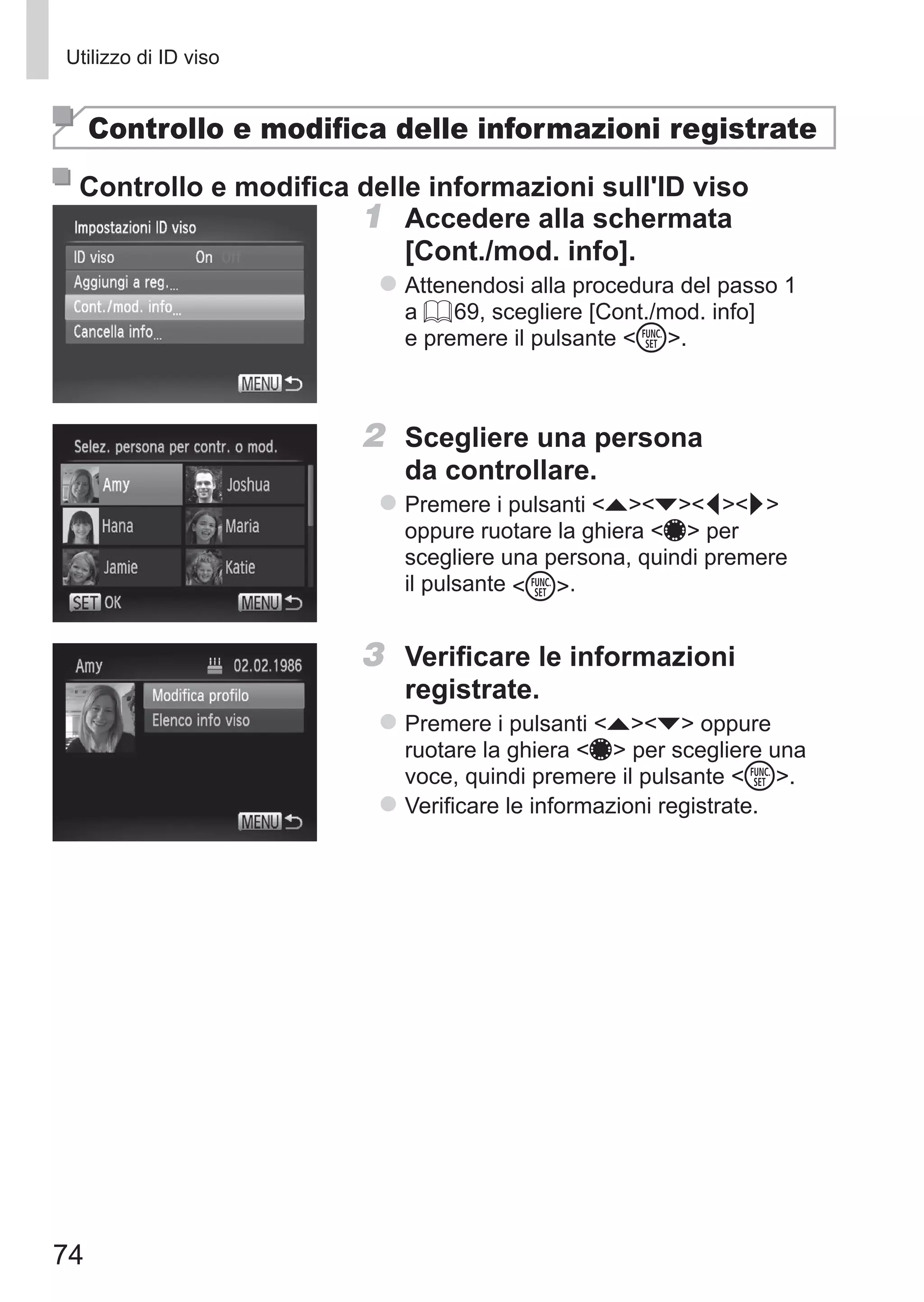 74
Utilizzo di ID viso
Controllo e modifica delle informazioni registrate
Controllo e modifica delle informazioni sull'ID viso
1	 Accedere alla schermata 	
[Cont./mod. info].
zz Attenendosi alla procedura del passo 1
a = 69, scegliere [Cont./mod. info]
e premere il pulsante m.
2	 Scegliere una persona
da controllare.
zz Premere i pulsanti opqr
oppure ruotare la ghiera 7 per
scegliere una persona, quindi premere
il pulsante m.
3	 Verificare le informazioni
registrate.
zz Premere i pulsanti op oppure
ruotare la ghiera 7 per scegliere una
voce, quindi premere il pulsante m.
zz Verificare le informazioni registrate.
 