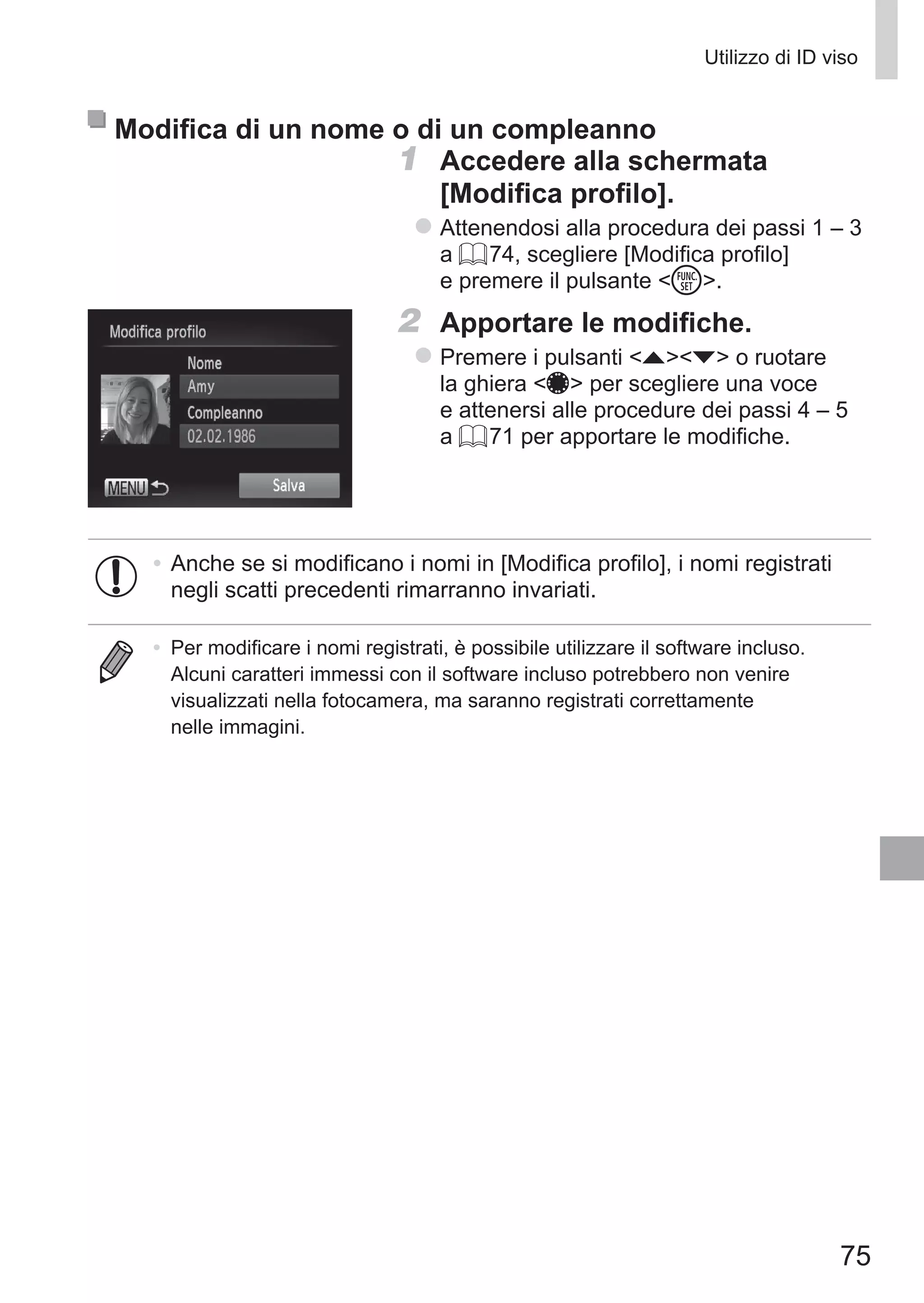 75
Utilizzo di ID viso
Modifica di un nome o di un compleanno
1	 Accedere alla schermata
[Modifica profilo].
zz Attenendosi alla procedura dei passi 1 – 3
a = 74, scegliere [Modifica profilo]
e premere il pulsante m.
2	 Apportare le modifiche.
zz Premere i pulsanti op o ruotare
la ghiera 7 per scegliere una voce
e attenersi alle procedure dei passi 4 – 5
a = 71 per apportare le modifiche.
•	Anche se si modificano i nomi in [Modifica profilo], i nomi registrati
negli scatti precedenti rimarranno invariati.
•	 Per modificare i nomi registrati, è possibile utilizzare il software incluso.
Alcuni caratteri immessi con il software incluso potrebbero non venire
visualizzati nella fotocamera, ma saranno registrati correttamente
nelle immagini.
 
