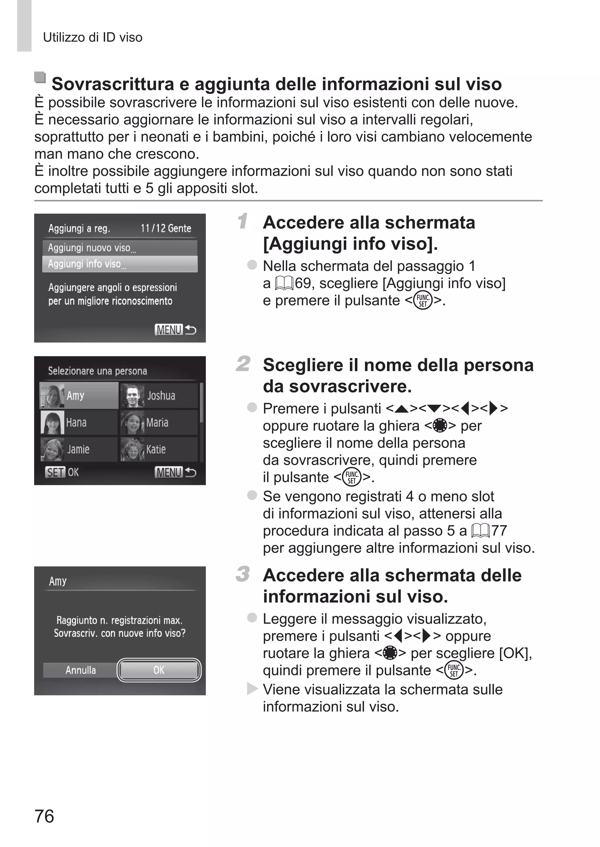 76
Utilizzo di ID viso
Sovrascrittura e aggiunta delle informazioni sul viso
È possibile sovrascrivere le informazioni sul viso esistenti con delle nuove.
È necessario aggiornare le informazioni sul viso a intervalli regolari,
soprattutto per i neonati e i bambini, poiché i loro visi cambiano velocemente
man mano che crescono.
È inoltre possibile aggiungere informazioni sul viso quando non sono stati
completati tutti e 5 gli appositi slot.
1	 Accedere alla schermata
[Aggiungi info viso].
zz Nella schermata del passaggio 1
a = 69, scegliere [Aggiungi info viso]
e premere il pulsante m.
2	 Scegliere il nome della persona
da sovrascrivere.
zz Premere i pulsanti opqr
oppure ruotare la ghiera 7 per
scegliere il nome della persona
da sovrascrivere, quindi premere
il pulsante m.
zz Se vengono registrati 4 o meno slot
di informazioni sul viso, attenersi alla
procedura indicata al passo 5 a = 77
per aggiungere altre informazioni sul viso.
3	 Accedere alla schermata delle
informazioni sul viso.
zz Leggere il messaggio visualizzato,
premere i pulsanti qr oppure
ruotare la ghiera 7 per scegliere [OK],
quindi premere il pulsante m.
XX Viene visualizzata la schermata sulle
informazioni sul viso.
 