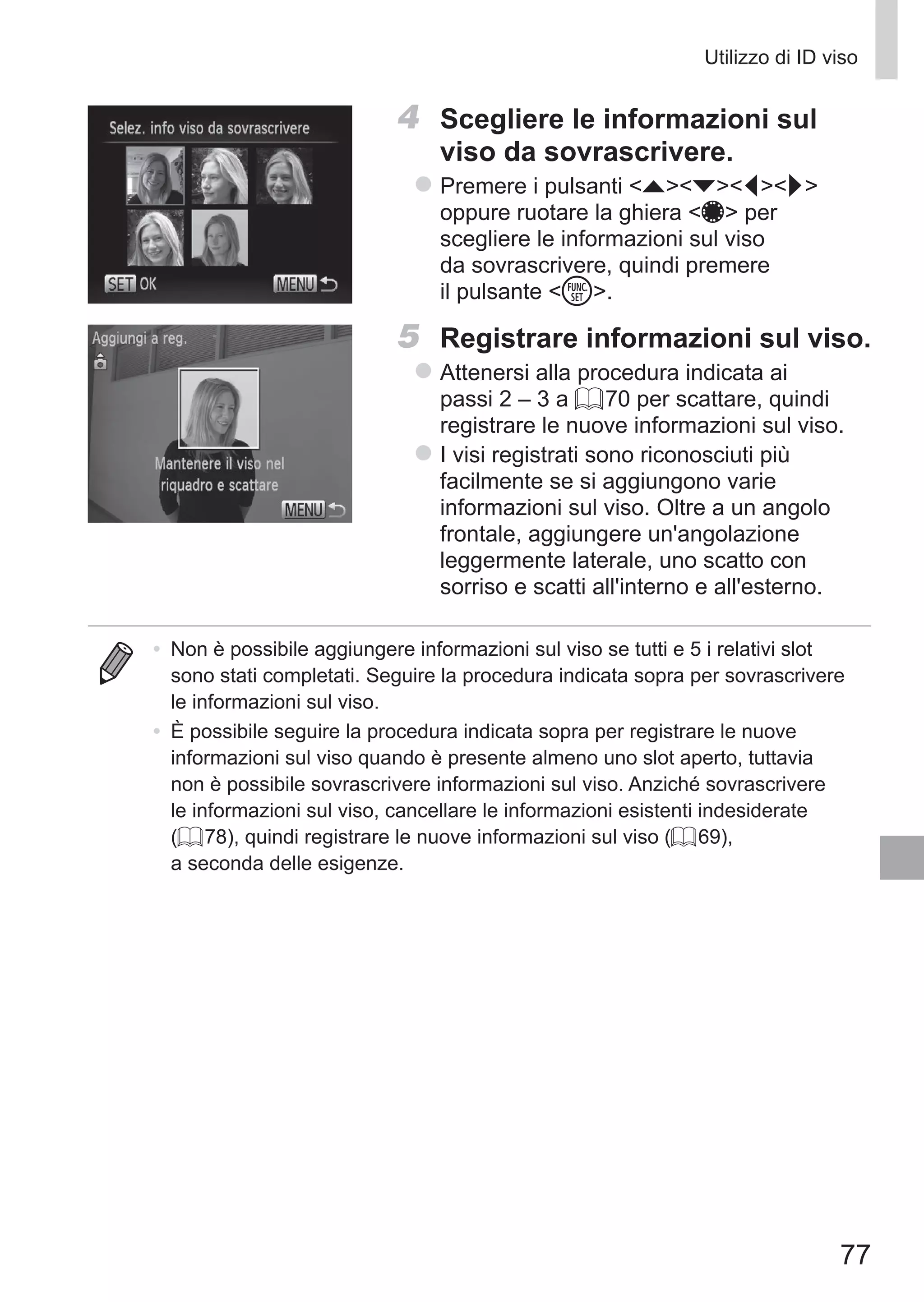 77
Utilizzo di ID viso
4	 Scegliere le informazioni sul
viso da sovrascrivere.
zz Premere i pulsanti opqr
oppure ruotare la ghiera 7 per
scegliere le informazioni sul viso
da sovrascrivere, quindi premere
il pulsante m.
5	 Registrare informazioni sul viso.
zz Attenersi alla procedura indicata ai
passi 2 – 3 a = 70 per scattare, quindi
registrare le nuove informazioni sul viso.
zz I visi registrati sono riconosciuti più
facilmente se si aggiungono varie
informazioni sul viso. Oltre a un angolo
frontale, aggiungere un'angolazione
leggermente laterale, uno scatto con
sorriso e scatti all'interno e all'esterno.
•	 Non è possibile aggiungere informazioni sul viso se tutti e 5 i relativi slot
sono stati completati. Seguire la procedura indicata sopra per sovrascrivere
le informazioni sul viso.
•	 È possibile seguire la procedura indicata sopra per registrare le nuove
informazioni sul viso quando è presente almeno uno slot aperto, tuttavia
non è possibile sovrascrivere informazioni sul viso. Anziché sovrascrivere
le informazioni sul viso, cancellare le informazioni esistenti indesiderate
(= 78), quindi registrare le nuove informazioni sul viso (= 69),
a seconda delle esigenze.
 