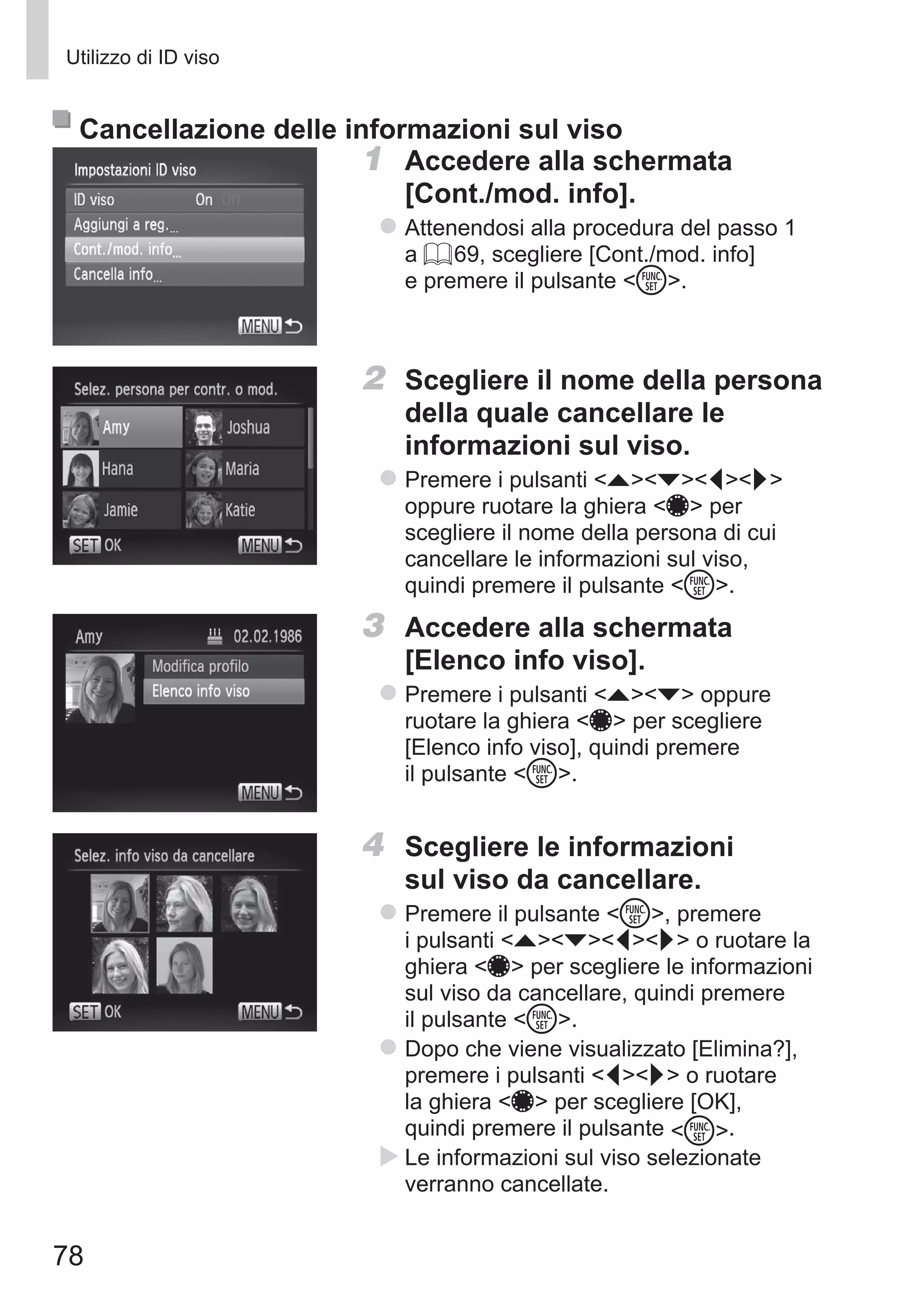 78
Utilizzo di ID viso
Cancellazione delle informazioni sul viso
1	 Accedere alla schermata 	
[Cont./mod. info].
zz Attenendosi alla procedura del passo 1
a = 69, scegliere [Cont./mod. info]
e premere il pulsante m.
2	 Scegliere il nome della persona
della quale cancellare le
informazioni sul viso.
zz Premere i pulsanti opqr
oppure ruotare la ghiera 7 per
scegliere il nome della persona di cui
cancellare le informazioni sul viso,
quindi premere il pulsante m.
3	 Accedere alla schermata
[Elenco info viso].
zz Premere i pulsanti op oppure
ruotare la ghiera 7 per scegliere
[Elenco info viso], quindi premere
il pulsante m.
4	 Scegliere le informazioni
sul viso da cancellare.
zz Premere il pulsante m, premere
i pulsanti opqr o ruotare la
ghiera 7 per scegliere le informazioni
sul viso da cancellare, quindi premere
il pulsante m.
zz Dopo che viene visualizzato [Elimina?],
premere i pulsanti qr o ruotare
la ghiera 7 per scegliere [OK],
quindi premere il pulsante m.
XX Le informazioni sul viso selezionate
verranno cancellate.
 