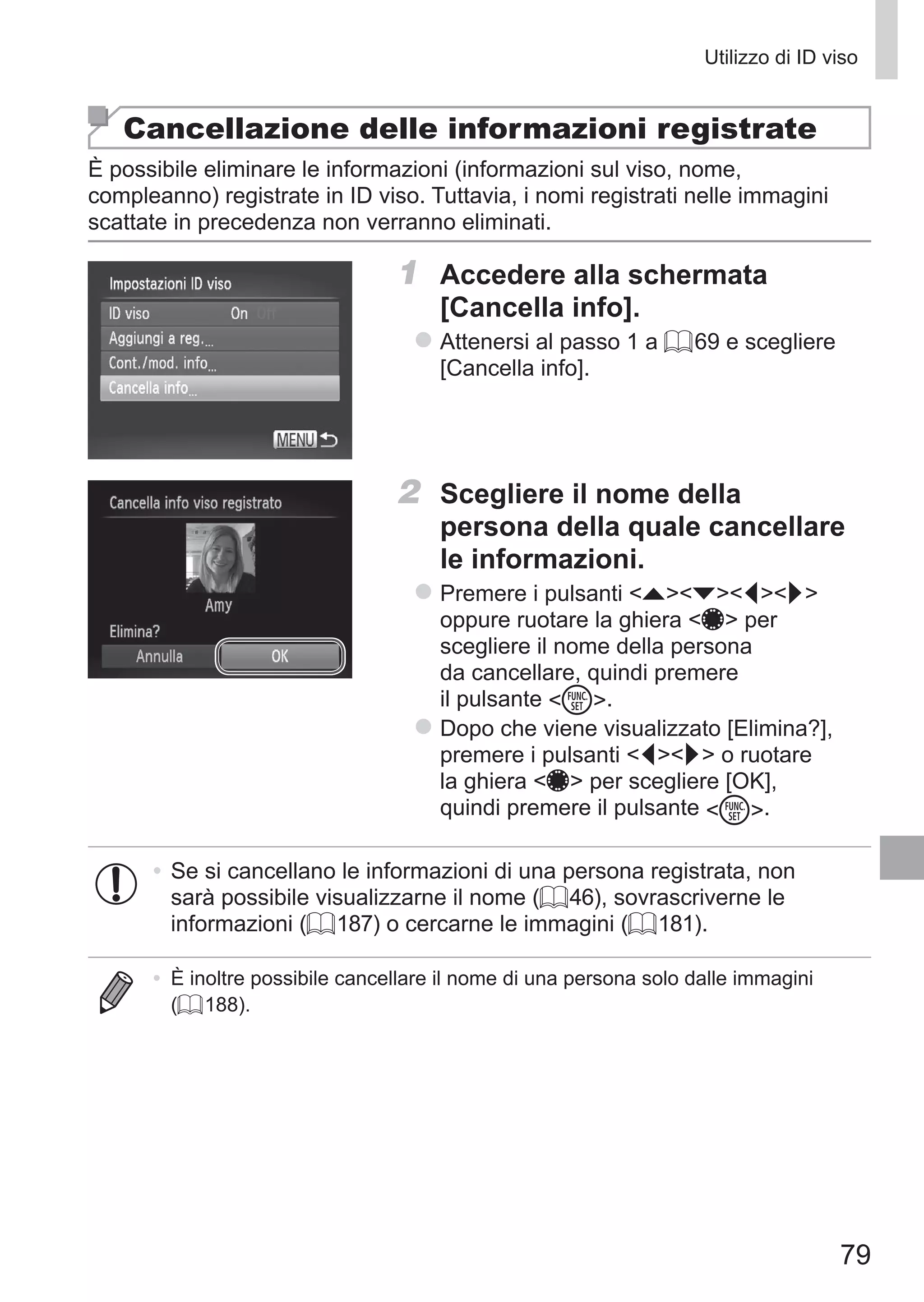 79
Utilizzo di ID viso
Cancellazione delle informazioni registrate
È possibile eliminare le informazioni (informazioni sul viso, nome,
compleanno) registrate in ID viso. Tuttavia, i nomi registrati nelle immagini
scattate in precedenza non verranno eliminati.
1	 Accedere alla schermata
[Cancella info].
zz Attenersi al passo 1 a = 69 e scegliere
[Cancella info].
2	 Scegliere il nome della
persona della quale cancellare
le informazioni.
zz Premere i pulsanti opqr
oppure ruotare la ghiera 7 per
scegliere il nome della persona
da cancellare, quindi premere
il pulsante m.
zz Dopo che viene visualizzato [Elimina?],
premere i pulsanti qr o ruotare
la ghiera 7 per scegliere [OK],
quindi premere il pulsante m.
•	Se si cancellano le informazioni di una persona registrata, non
sarà possibile visualizzarne il nome (= 46), sovrascriverne le
informazioni (= 187) o cercarne le immagini (= 181).
•	 È inoltre possibile cancellare il nome di una persona solo dalle immagini
(= 188).
 