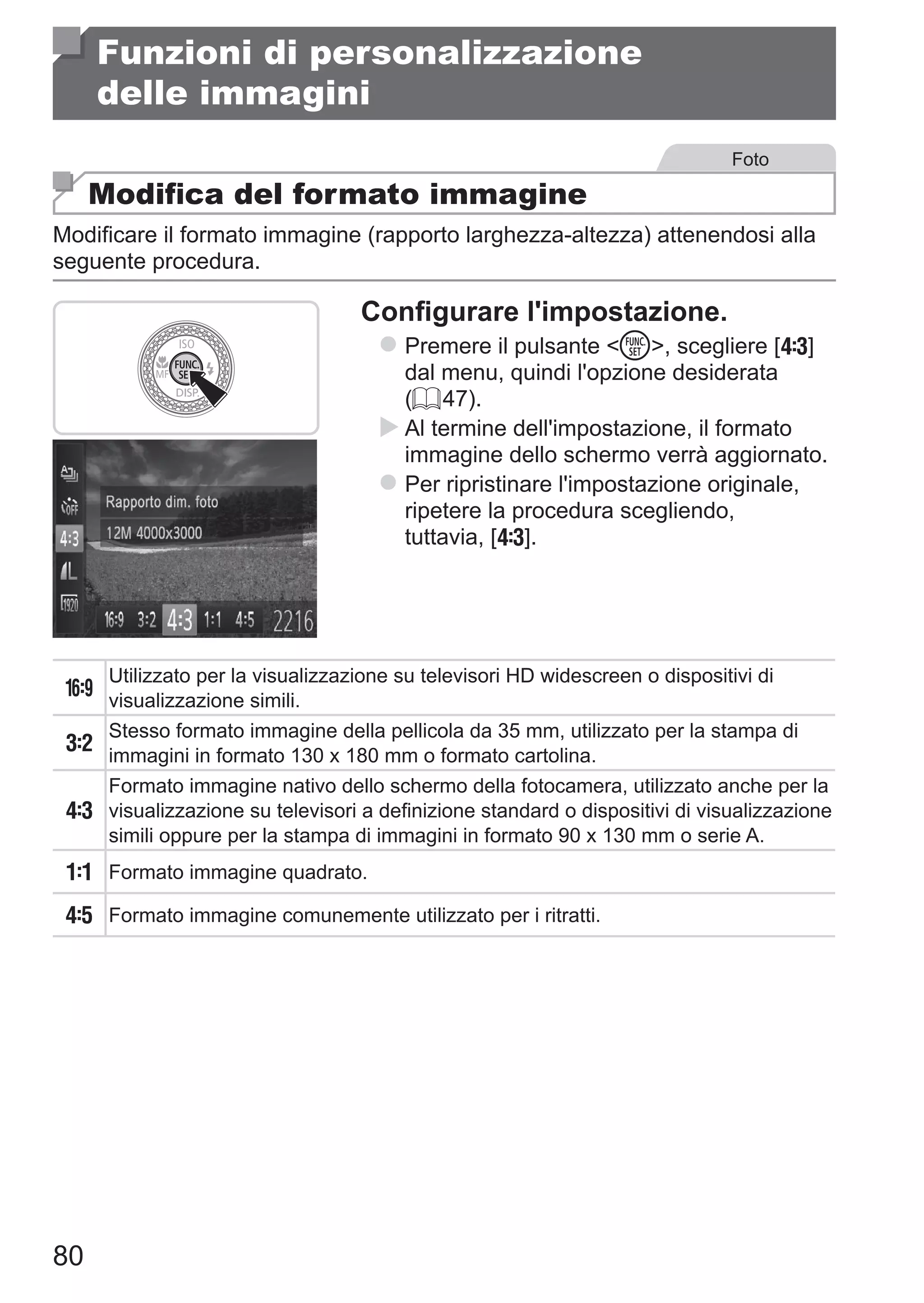 80
Funzioni di personalizzazione
delle immagini
Foto
Modifica del formato immagine
Modificare il formato immagine (rapporto larghezza-altezza) attenendosi alla
seguente procedura.
Configurare l'impostazione.
zz Premere il pulsante m, scegliere [ ] 	
dal menu, quindi l'opzione desiderata
(= 47).
XX Al termine dell'impostazione, il formato
immagine dello schermo verrà aggiornato.
zz Per ripristinare l'impostazione originale,
ripetere la procedura scegliendo, 	
tuttavia, [ ].
Utilizzato per la visualizzazione su televisori HD widescreen o dispositivi di
visualizzazione simili.
Stesso formato immagine della pellicola da 35 mm, utilizzato per la stampa di
immagini in formato 130 x 180 mm o formato cartolina.
Formato immagine nativo dello schermo della fotocamera, utilizzato anche per la
visualizzazione su televisori a definizione standard o dispositivi di visualizzazione
simili oppure per la stampa di immagini in formato 90 x 130 mm o serie A.
Formato immagine quadrato.
Formato immagine comunemente utilizzato per i ritratti.
 
