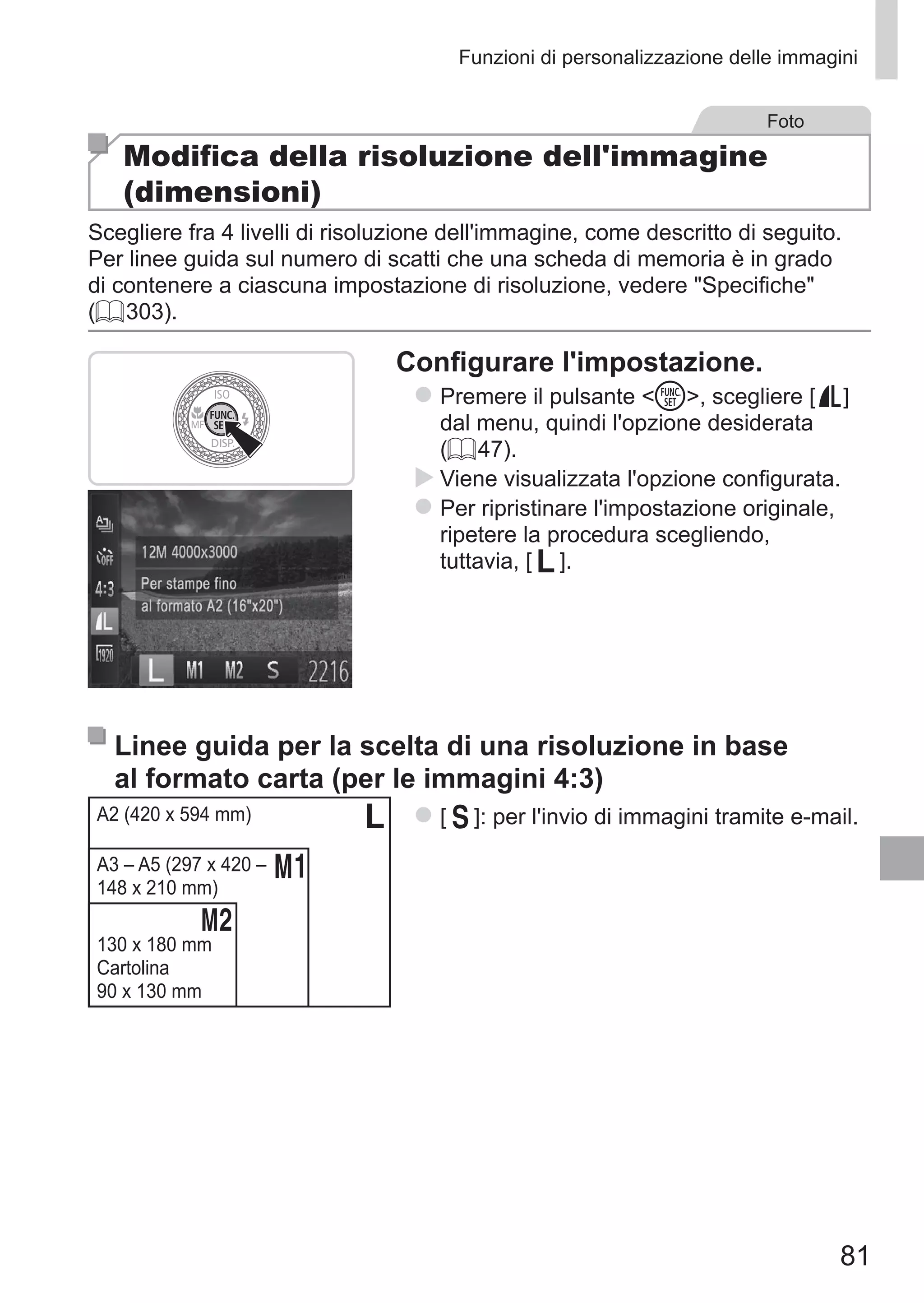 81
Funzioni di personalizzazione delle immagini
Foto
Modifica della risoluzione dell'immagine
(dimensioni)
Scegliere fra 4 livelli di risoluzione dell'immagine, come descritto di seguito.
Per linee guida sul numero di scatti che una scheda di memoria è in grado
di contenere a ciascuna impostazione di risoluzione, vedere Specifiche
(= 303).
Configurare l'impostazione.
zz Premere il pulsante m, scegliere [ ] 	
dal menu, quindi l'opzione desiderata
(= 47).
XX Viene visualizzata l'opzione configurata.
zz Per ripristinare l'impostazione originale,
ripetere la procedura scegliendo, 	
tuttavia, [ ].
Linee guida per la scelta di una risoluzione in base
al formato carta (per le immagini 4:3)
A2 (420 x 594 mm)
A3 – A5 (297 x 420 –
148 x 210 mm)
130 x 180 mm
Cartolina
90 x 130 mm
zz [ ]: per l'invio di immagini tramite e-mail.
 