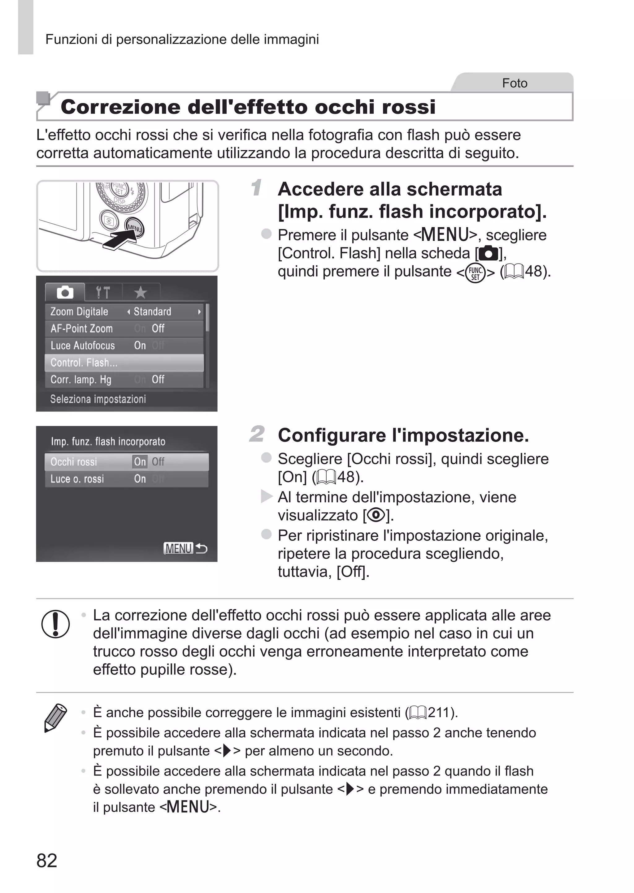 82
Funzioni di personalizzazione delle immagini
Foto
Correzione dell'effetto occhi rossi
L'effetto occhi rossi che si verifica nella fotografia con flash può essere
corretta automaticamente utilizzando la procedura descritta di seguito.
1	 Accedere alla schermata
[Imp. funz. flash incorporato].
zz Premere il pulsante n, scegliere
[Control. Flash] nella scheda [4],
quindi premere il pulsante m (= 48).
2	 Configurare l'impostazione.
zz Scegliere [Occhi rossi], quindi scegliere
[On] (= 48).
XX Al termine dell'impostazione, viene
visualizzato [R].
zz Per ripristinare l'impostazione originale,
ripetere la procedura scegliendo,
tuttavia, [Off].
•	La correzione dell'effetto occhi rossi può essere applicata alle aree
dell'immagine diverse dagli occhi (ad esempio nel caso in cui un
trucco rosso degli occhi venga erroneamente interpretato come
effetto pupille rosse).
•	 È anche possibile correggere le immagini esistenti (= 211).
•	 È possibile accedere alla schermata indicata nel passo 2 anche tenendo
premuto il pulsante r per almeno un secondo.
•	 È possibile accedere alla schermata indicata nel passo 2 quando il flash
è sollevato anche premendo il pulsante r e premendo immediatamente
il pulsante n.
 