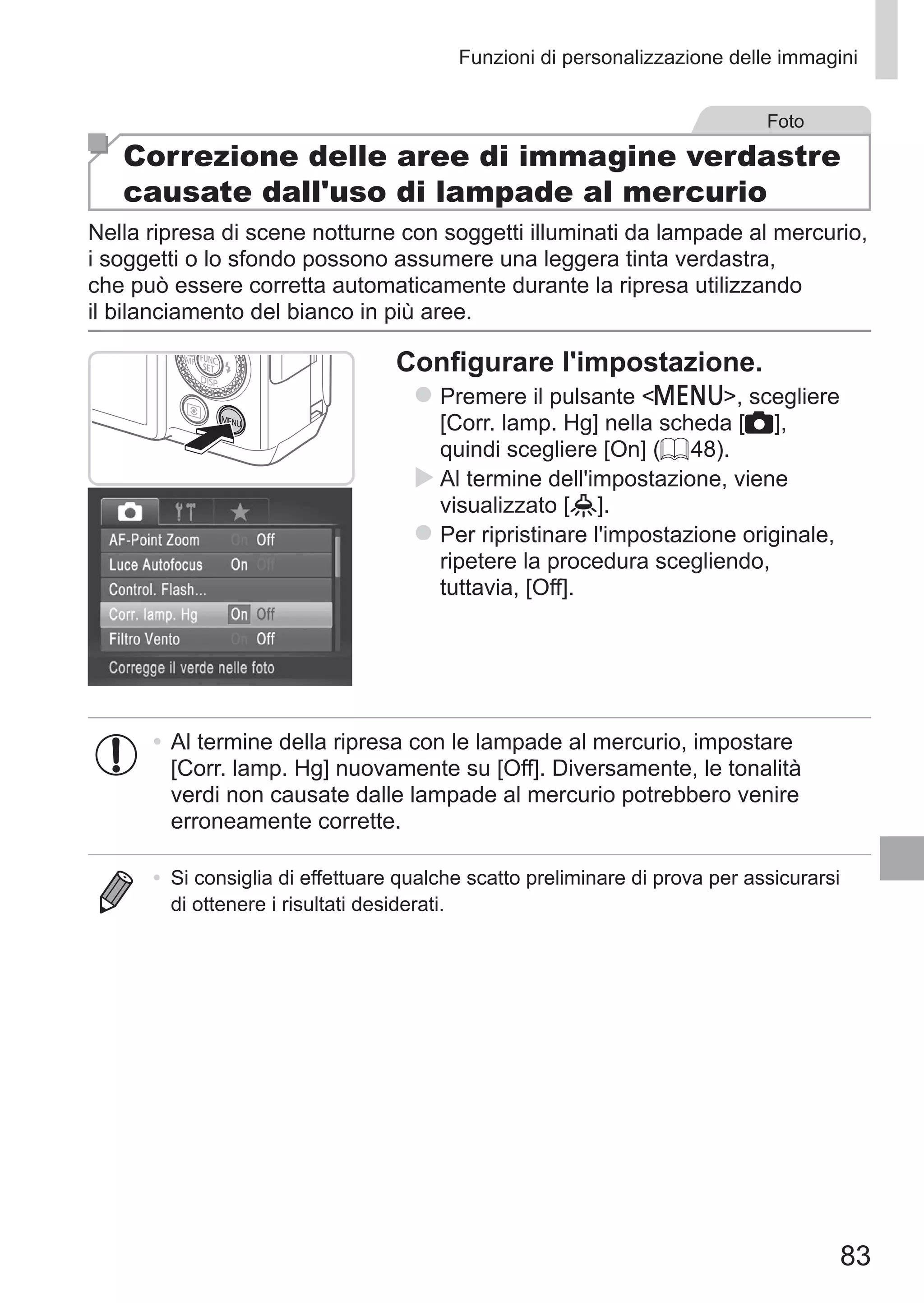 83
Funzioni di personalizzazione delle immagini
Foto
Correzione delle aree di immagine verdastre
causate dall'uso di lampade al mercurio
Nella ripresa di scene notturne con soggetti illuminati da lampade al mercurio,
i soggetti o lo sfondo possono assumere una leggera tinta verdastra,
che può essere corretta automaticamente durante la ripresa utilizzando
il bilanciamento del bianco in più aree.
Configurare l'impostazione.
zz Premere il pulsante n, scegliere
[Corr. lamp. Hg] nella scheda [4],
quindi scegliere [On] (= 48).
XX Al termine dell'impostazione, viene
visualizzato [ ].
zz Per ripristinare l'impostazione originale,
ripetere la procedura scegliendo,
tuttavia, [Off].
•	Al termine della ripresa con le lampade al mercurio, impostare
[Corr. lamp. Hg] nuovamente su [Off]. Diversamente, le tonalità
verdi non causate dalle lampade al mercurio potrebbero venire
erroneamente corrette.
•	 Si consiglia di effettuare qualche scatto preliminare di prova per assicurarsi
di ottenere i risultati desiderati.
 