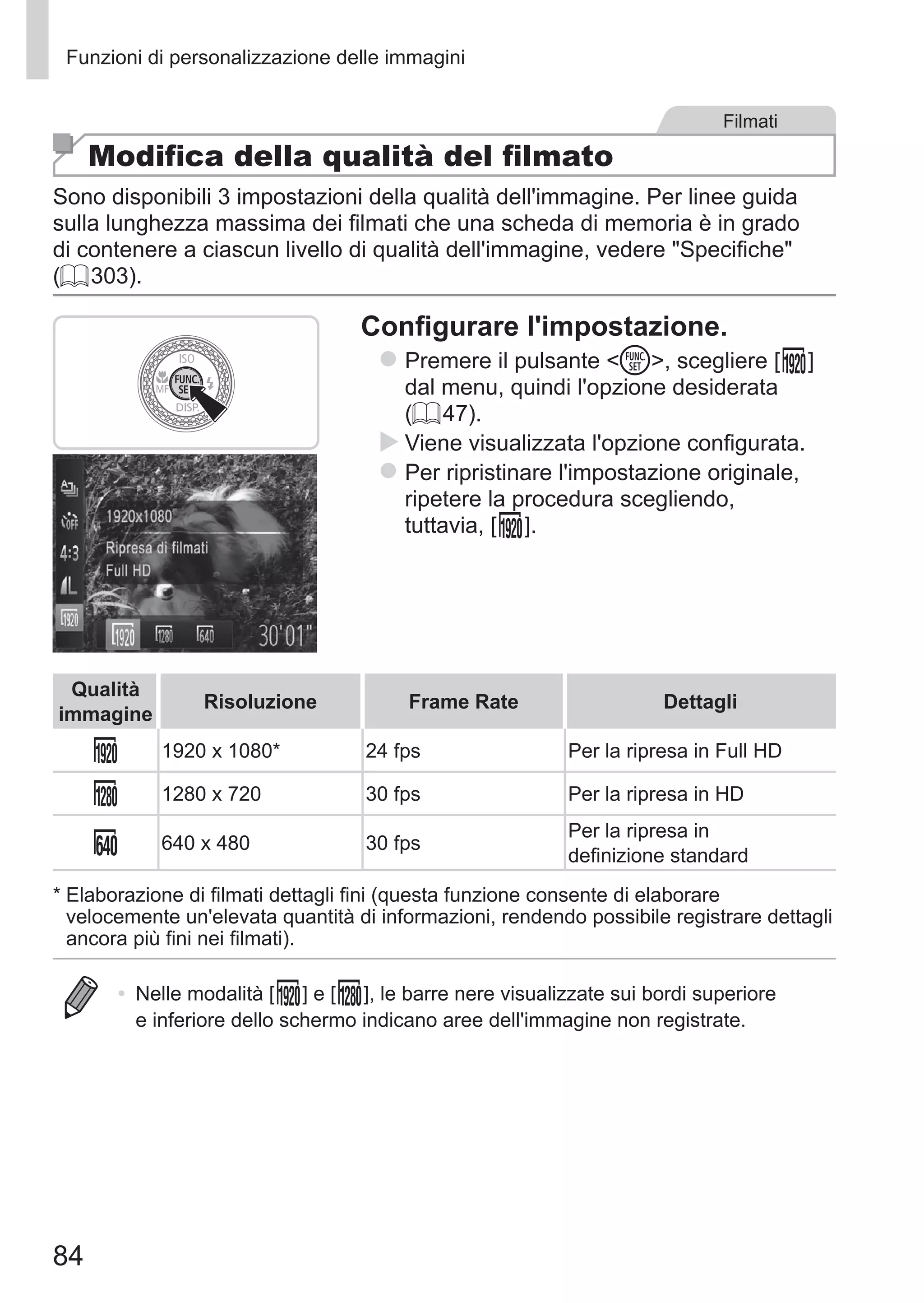 84
Funzioni di personalizzazione delle immagini
Filmati
Modifica della qualità del filmato
Sono disponibili 3 impostazioni della qualità dell'immagine. Per linee guida
sulla lunghezza massima dei filmati che una scheda di memoria è in grado
di contenere a ciascun livello di qualità dell'immagine, vedere Specifiche
(= 303).
Configurare l'impostazione.
zz Premere il pulsante m, scegliere [ ] 	
dal menu, quindi l'opzione desiderata
(= 47).
XX Viene visualizzata l'opzione configurata.
zz Per ripristinare l'impostazione originale,
ripetere la procedura scegliendo, 	
tuttavia, [ ].
Qualità
immagine
Risoluzione Frame Rate Dettagli
1920 x 1080* 24 fps Per la ripresa in Full HD
1280 x 720 30 fps Per la ripresa in HD
640 x 480 30 fps
Per la ripresa in
definizione standard
*	Elaborazione di filmati dettagli fini (questa funzione consente di elaborare
velocemente un'elevata quantità di informazioni, rendendo possibile registrare dettagli
ancora più fini nei filmati).
•	 Nelle modalità [ ] e [ ], le barre nere visualizzate sui bordi superiore
e inferiore dello schermo indicano aree dell'immagine non registrate.
 