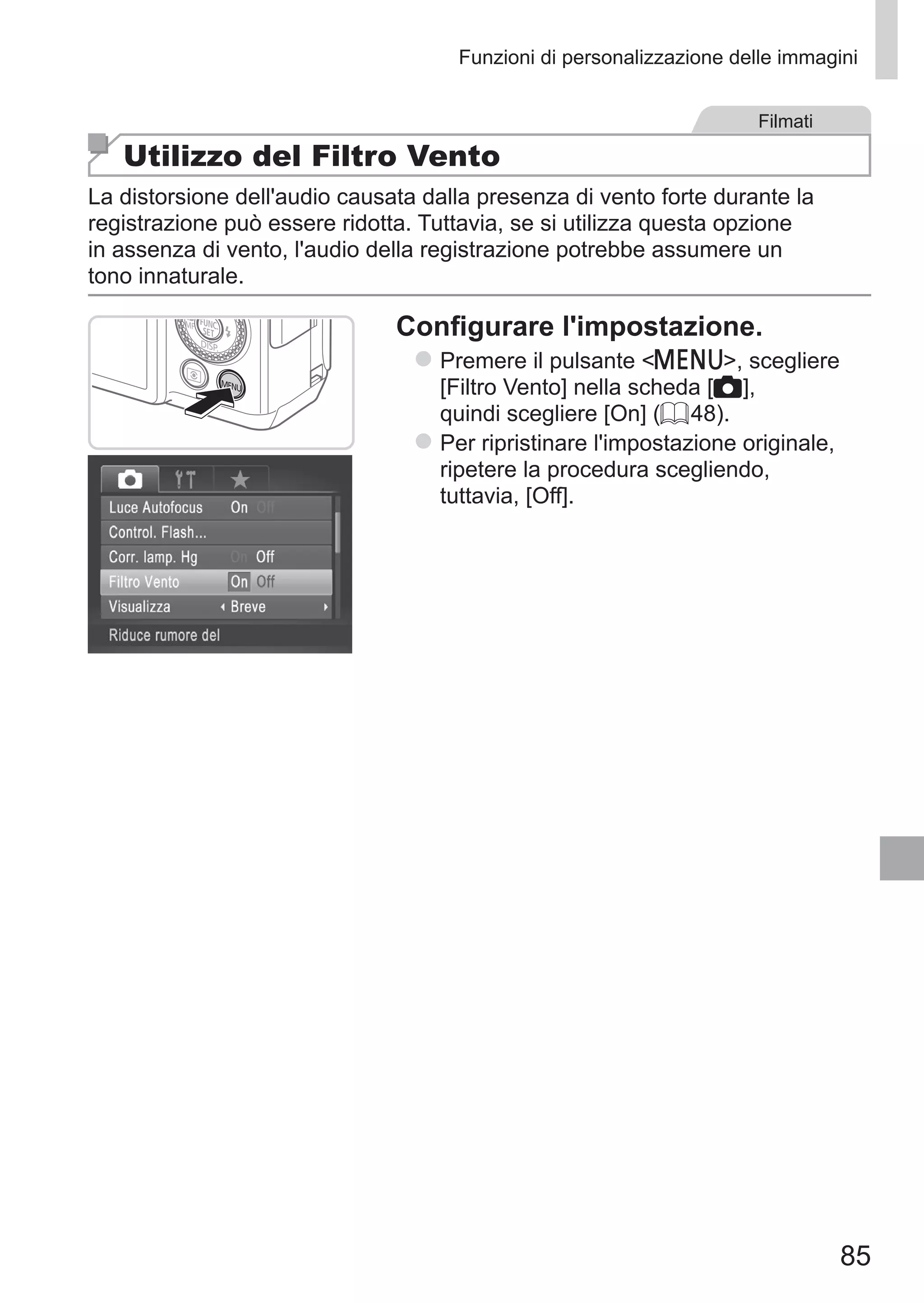 85
Funzioni di personalizzazione delle immagini
Filmati
Utilizzo del Filtro Vento
La distorsione dell'audio causata dalla presenza di vento forte durante la
registrazione può essere ridotta. Tuttavia, se si utilizza questa opzione
in assenza di vento, l'audio della registrazione potrebbe assumere un
tono innaturale.
Configurare l'impostazione.
zz Premere il pulsante n, scegliere
[Filtro Vento] nella scheda [4],
quindi scegliere [On] (= 48).
zz Per ripristinare l'impostazione originale,
ripetere la procedura scegliendo,
tuttavia, [Off].
 