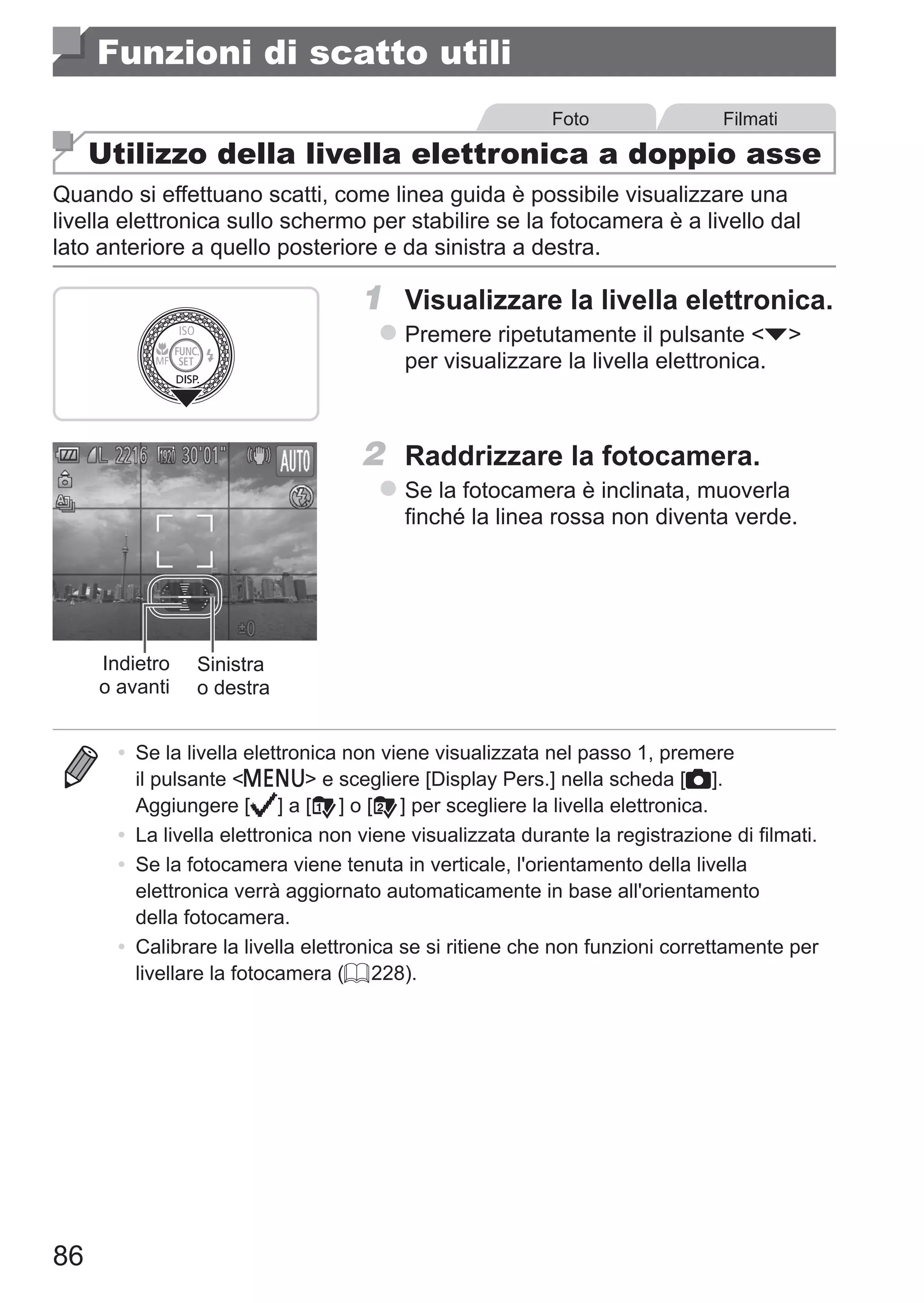 86
Funzioni di scatto utili
Foto Filmati
Utilizzo della livella elettronica a doppio asse
Quando si effettuano scatti, come linea guida è possibile visualizzare una
livella elettronica sullo schermo per stabilire se la fotocamera è a livello dal
lato anteriore a quello posteriore e da sinistra a destra.
1	 Visualizzare la livella elettronica.
zz Premere ripetutamente il pulsante p
per visualizzare la livella elettronica.
Indietro
o avanti
Sinistra
o destra
2	 Raddrizzare la fotocamera.
zz Se la fotocamera è inclinata, muoverla
finché la linea rossa non diventa verde.
•	 Se la livella elettronica non viene visualizzata nel passo 1, premere
il pulsante n e scegliere [Display Pers.] nella scheda [4].
Aggiungere [ ] a [ ] o [ ] per scegliere la livella elettronica.
•	 La livella elettronica non viene visualizzata durante la registrazione di filmati.
•	 Se la fotocamera viene tenuta in verticale, l'orientamento della livella
elettronica verrà aggiornato automaticamente in base all'orientamento
della fotocamera.
•	 Calibrare la livella elettronica se si ritiene che non funzioni correttamente per
livellare la fotocamera (= 228).
 