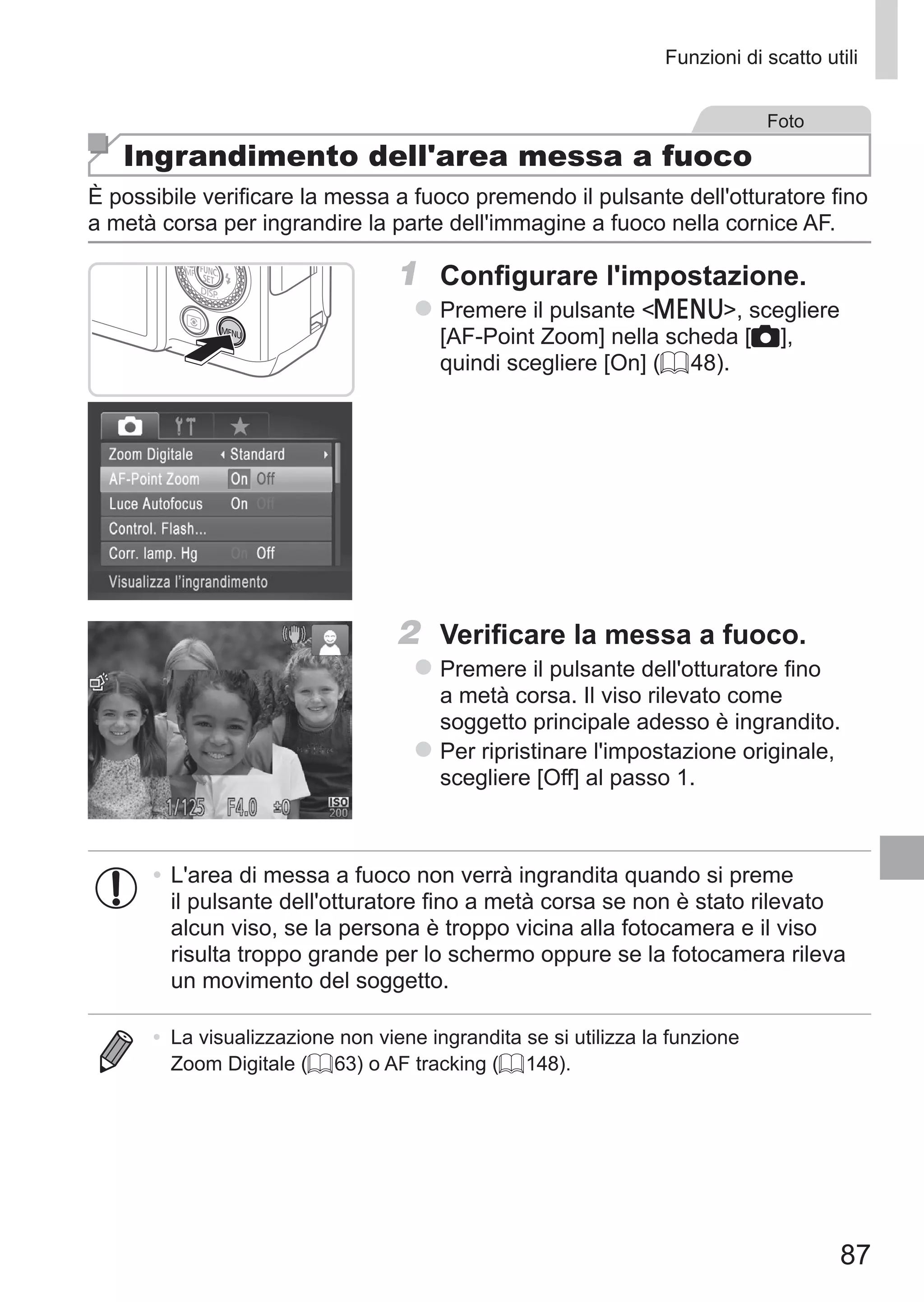 87
Funzioni di scatto utili
Foto
Ingrandimento dell'area messa a fuoco
È possibile verificare la messa a fuoco premendo il pulsante dell'otturatore fino
a metà corsa per ingrandire la parte dell'immagine a fuoco nella cornice AF.
1	 Configurare l'impostazione.
zz Premere il pulsante n, scegliere
[AF-Point Zoom] nella scheda [4],
quindi scegliere [On] (= 48).
2	 Verificare la messa a fuoco.
zz Premere il pulsante dell'otturatore fino
a metà corsa. Il viso rilevato come
soggetto principale adesso è ingrandito.
zz Per ripristinare l'impostazione originale,
scegliere [Off] al passo 1.
•	L'area di messa a fuoco non verrà ingrandita quando si preme
il pulsante dell'otturatore fino a metà corsa se non è stato rilevato
alcun viso, se la persona è troppo vicina alla fotocamera e il viso
risulta troppo grande per lo schermo oppure se la fotocamera rileva
un movimento del soggetto.
•	 La visualizzazione non viene ingrandita se si utilizza la funzione
Zoom Digitale (= 63) o AF tracking (= 148).
 
