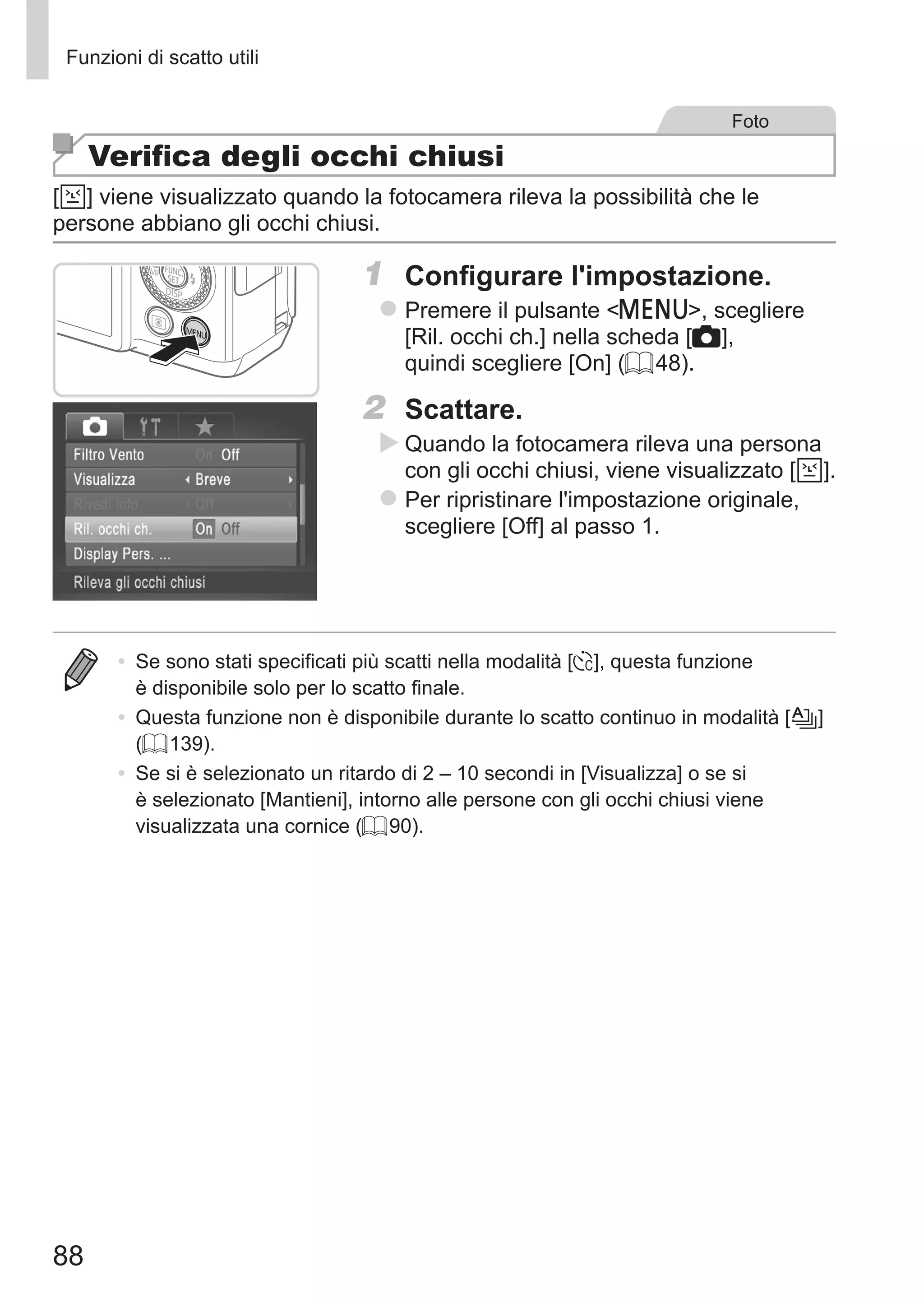 88
Funzioni di scatto utili
Foto
Verifica degli occhi chiusi
[ ] viene visualizzato quando la fotocamera rileva la possibilità che le
persone abbiano gli occhi chiusi.
1	 Configurare l'impostazione.
zz Premere il pulsante n, scegliere
[Ril. occhi ch.] nella scheda [4],
quindi scegliere [On] (= 48).
2	 Scattare.
XX Quando la fotocamera rileva una persona
con gli occhi chiusi, viene visualizzato [ ].
zz Per ripristinare l'impostazione originale,
scegliere [Off] al passo 1.
•	 Se sono stati specificati più scatti nella modalità [$], questa funzione
è disponibile solo per lo scatto finale.
•	 Questa funzione non è disponibile durante lo scatto continuo in modalità [ ]	
(= 139).
•	 Se si è selezionato un ritardo di 2 – 10 secondi in [Visualizza] o se si
è selezionato [Mantieni], intorno alle persone con gli occhi chiusi viene
visualizzata una cornice (= 90).
 