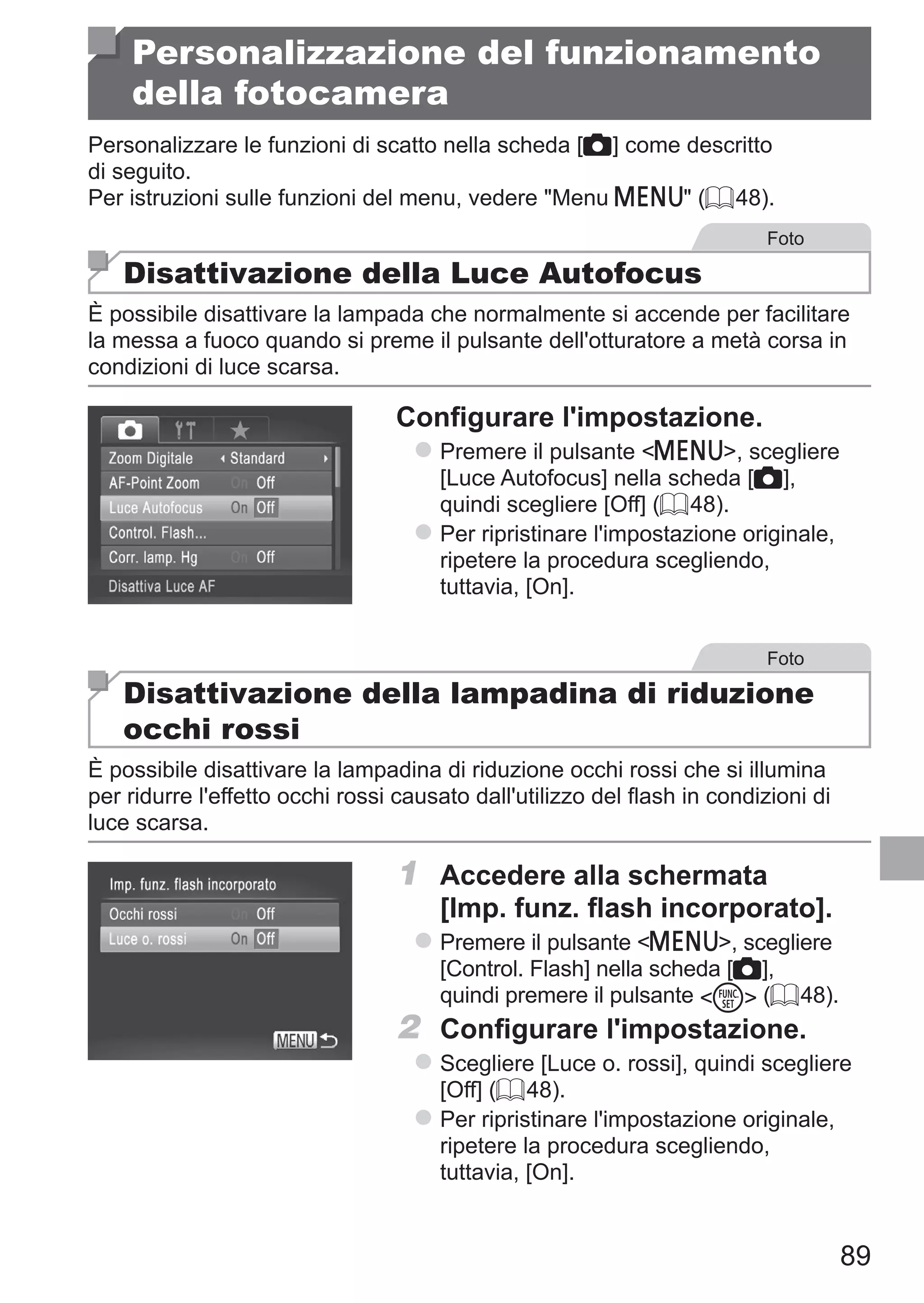 89
Personalizzazione del funzionamento
della fotocamera
Personalizzare le funzioni di scatto nella scheda [4] come descritto
di seguito.
Per istruzioni sulle funzioni del menu, vedere Menu n (= 48).
Foto
Disattivazione della Luce Autofocus
È possibile disattivare la lampada che normalmente si accende per facilitare
la messa a fuoco quando si preme il pulsante dell'otturatore a metà corsa in
condizioni di luce scarsa.
Configurare l'impostazione.
zz Premere il pulsante n, scegliere
[Luce Autofocus] nella scheda [4],
quindi scegliere [Off] (= 48).
zz Per ripristinare l'impostazione originale,
ripetere la procedura scegliendo,
tuttavia, [On].
Foto
Disattivazione della lampadina di riduzione
occhi rossi
È possibile disattivare la lampadina di riduzione occhi rossi che si illumina
per ridurre l'effetto occhi rossi causato dall'utilizzo del flash in condizioni di
luce scarsa.
1	 Accedere alla schermata
[Imp. funz. flash incorporato].
zz Premere il pulsante n, scegliere
[Control. Flash] nella scheda [4],
quindi premere il pulsante m (= 48).
2	 Configurare l'impostazione.
zz Scegliere [Luce o. rossi], quindi scegliere
[Off] (= 48).
zz Per ripristinare l'impostazione originale,
ripetere la procedura scegliendo,
tuttavia, [On].
 