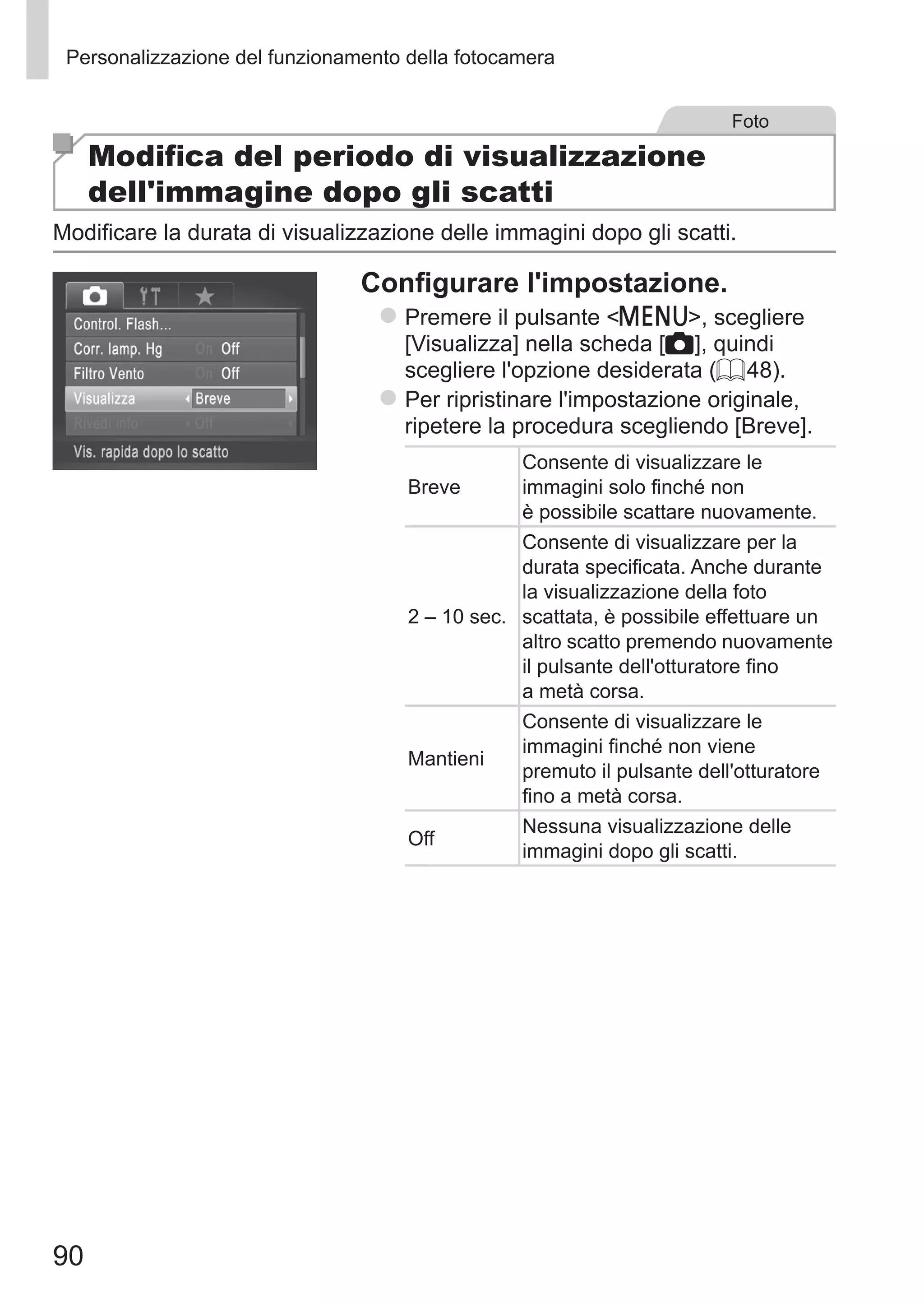 90
Personalizzazione del funzionamento della fotocamera
Foto
Modifica del periodo di visualizzazione
dell'immagine dopo gli scatti
Modificare la durata di visualizzazione delle immagini dopo gli scatti.
Configurare l'impostazione.
zz Premere il pulsante n, scegliere
[Visualizza] nella scheda [4], quindi
scegliere l'opzione desiderata (= 48).
zz Per ripristinare l'impostazione originale,
ripetere la procedura scegliendo [Breve].
Breve
Consente di visualizzare le
immagini solo finché non
è possibile scattare nuovamente.
2 – 10 sec.
Consente di visualizzare per la
durata specificata. Anche durante
la visualizzazione della foto
scattata, è possibile effettuare un
altro scatto premendo nuovamente
il pulsante dell'otturatore fino
a metà corsa.
Mantieni
Consente di visualizzare le
immagini finché non viene
premuto il pulsante dell'otturatore
fino a metà corsa.
Off
Nessuna visualizzazione delle
immagini dopo gli scatti.
 
