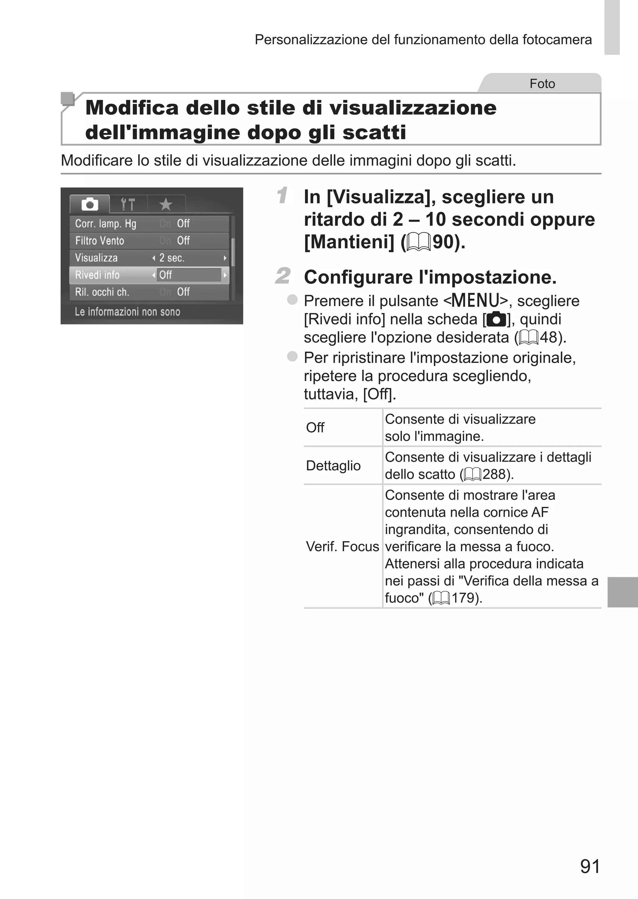 91
Personalizzazione del funzionamento della fotocamera
Foto
Modifica dello stile di visualizzazione
dell'immagine dopo gli scatti
Modificare lo stile di visualizzazione delle immagini dopo gli scatti.
1	 In [Visualizza], scegliere un
ritardo di 2 – 10 secondi oppure
[Mantieni] (= 90).
2	 Configurare l'impostazione.
zz Premere il pulsante n, scegliere
[Rivedi info] nella scheda [4], quindi
scegliere l'opzione desiderata (= 48).
zz Per ripristinare l'impostazione originale,
ripetere la procedura scegliendo,
tuttavia, [Off].
Off
Consente di visualizzare
solo l'immagine.
Dettaglio
Consente di visualizzare i dettagli
dello scatto (= 288).
Verif. Focus
Consente di mostrare l'area
contenuta nella cornice AF
ingrandita, consentendo di
verificare la messa a fuoco.
Attenersi alla procedura indicata
nei passi di Verifica della messa a
fuoco (= 179).
 