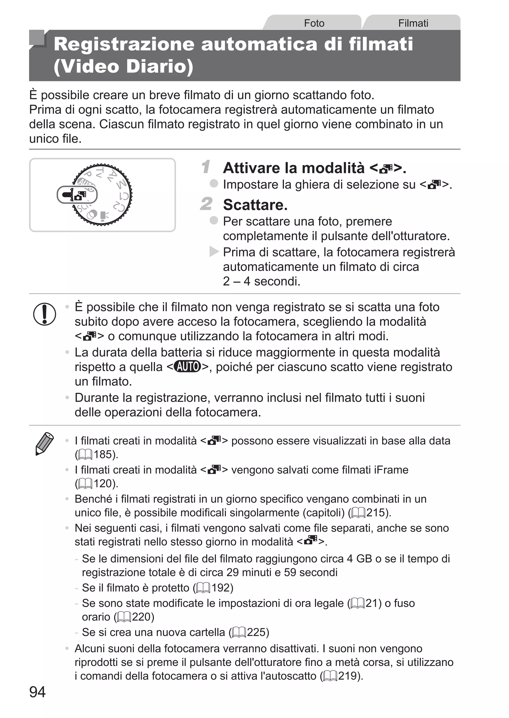 94
Foto Filmati
Registrazione automatica di filmati
(Video Diario)
È possibile creare un breve filmato di un giorno scattando foto.
Prima di ogni scatto, la fotocamera registrerà automaticamente un filmato
della scena. Ciascun filmato registrato in quel giorno viene combinato in un
unico file.
1	 Attivare la modalità  .
zz Impostare la ghiera di selezione su  .
2	 Scattare.
zz Per scattare una foto, premere
completamente il pulsante dell'otturatore.
XX Prima di scattare, la fotocamera registrerà
automaticamente un filmato di circa 	
2 – 4 secondi.
•	È possibile che il filmato non venga registrato se si scatta una foto
subito dopo avere acceso la fotocamera, scegliendo la modalità 	
  o comunque utilizzando la fotocamera in altri modi.
•	La durata della batteria si riduce maggiormente in questa modalità
rispetto a quella A, poiché per ciascuno scatto viene registrato
un filmato.
•	Durante la registrazione, verranno inclusi nel filmato tutti i suoni
delle operazioni della fotocamera.
•	 I filmati creati in modalità   possono essere visualizzati in base alla data
(= 185).
•	 I filmati creati in modalità   vengono salvati come filmati iFrame
(= 120).
•	 Benché i filmati registrati in un giorno specifico vengano combinati in un
unico file, è possibile modificali singolarmente (capitoli) (= 215).
•	 Nei seguenti casi, i filmati vengono salvati come file separati, anche se sono
stati registrati nello stesso giorno in modalità  .
-	Se le dimensioni del file del filmato raggiungono circa 4 GB o se il tempo di
registrazione totale è di circa 29 minuti e 59 secondi
-	Se il filmato è protetto (= 192)
-	Se sono state modificate le impostazioni di ora legale (= 21) o fuso
orario (= 220)
-	Se si crea una nuova cartella (= 225)
•	 Alcuni suoni della fotocamera verranno disattivati. I suoni non vengono
riprodotti se si preme il pulsante dell'otturatore fino a metà corsa, si utilizzano
i comandi della fotocamera o si attiva l'autoscatto (= 219).
 