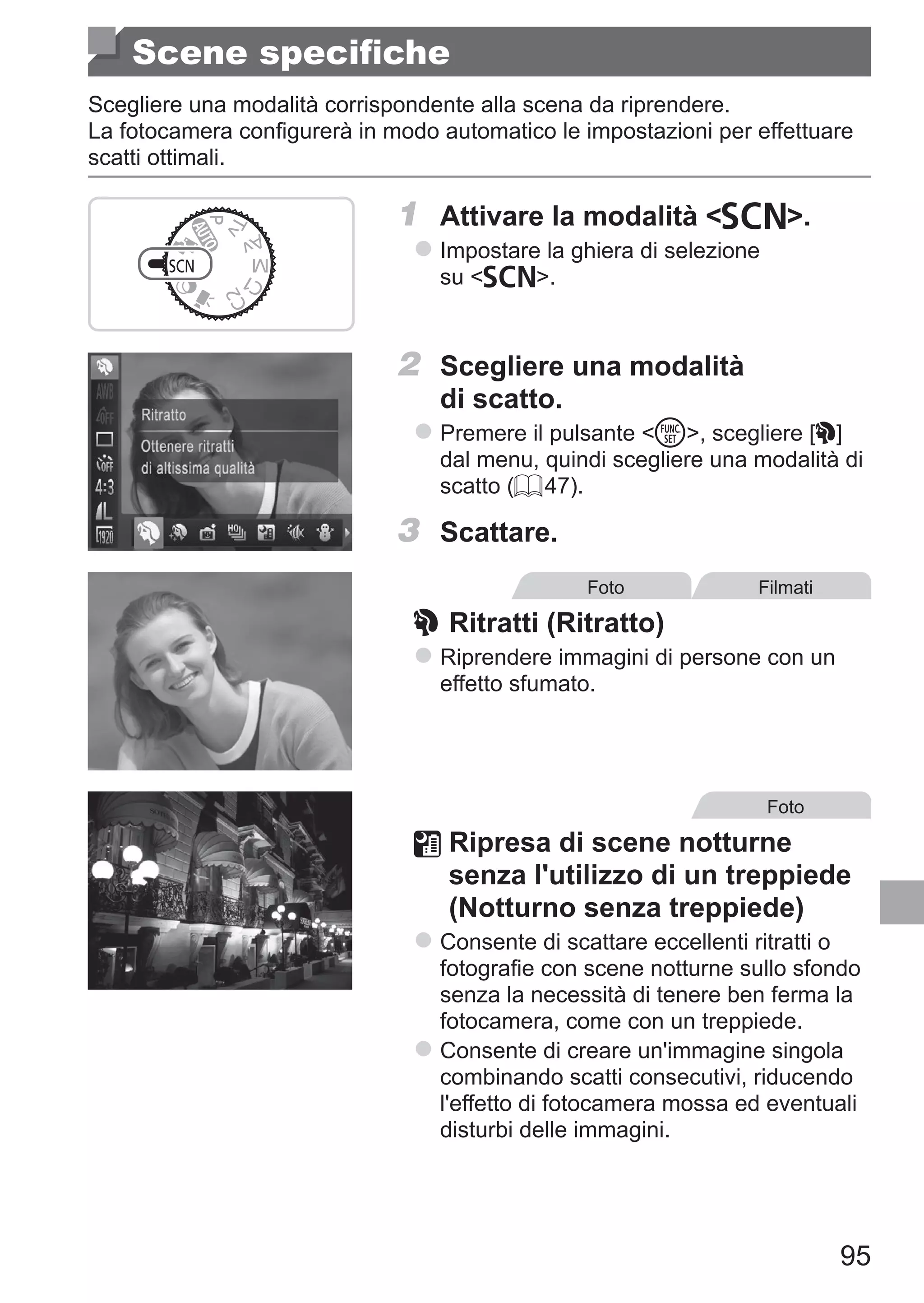 95
Scene specifiche
Scegliere una modalità corrispondente alla scena da riprendere.
La fotocamera configurerà in modo automatico le impostazioni per effettuare
scatti ottimali.
1	 Attivare la modalità K.
zz Impostare la ghiera di selezione
su K.
2	 Scegliere una modalità
di scatto.
zz Premere il pulsante m, scegliere [I]
dal menu, quindi scegliere una modalità di
scatto (= 47).
3	 Scattare.
Foto Filmati
I	Ritratti (Ritratto)
zz Riprendere immagini di persone con un
effetto sfumato.
Foto
	Ripresa di scene notturne
senza l'utilizzo di un treppiede
(Notturno senza treppiede)
zz Consente di scattare eccellenti ritratti o
fotografie con scene notturne sullo sfondo
senza la necessità di tenere ben ferma la
fotocamera, come con un treppiede.
zz Consente di creare un'immagine singola
combinando scatti consecutivi, riducendo
l'effetto di fotocamera mossa ed eventuali
disturbi delle immagini.
 