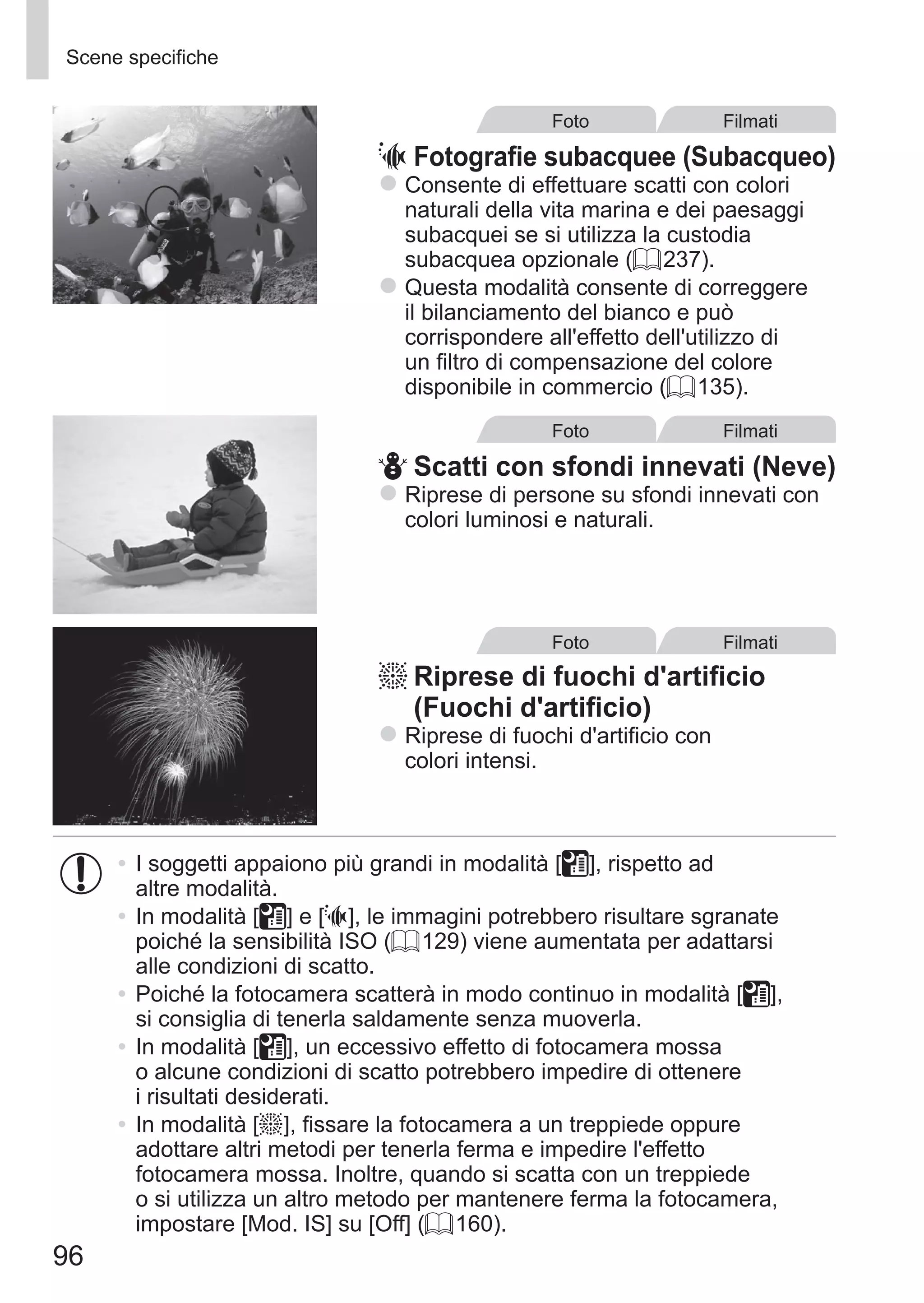 96
Scene specifiche
Foto Filmati
S	Fotografie subacquee (Subacqueo)
zz Consente di effettuare scatti con colori
naturali della vita marina e dei paesaggi
subacquei se si utilizza la custodia
subacquea opzionale (= 237).
zz Questa modalità consente di correggere
il bilanciamento del bianco e può
corrispondere all'effetto dell'utilizzo di
un filtro di compensazione del colore
disponibile in commercio (= 135).
Foto Filmati
P	Scatti con sfondi innevati (Neve)
zz Riprese di persone su sfondi innevati con
colori luminosi e naturali.
Foto Filmati
t	Riprese di fuochi d'artificio
(Fuochi d'artificio)
zz Riprese di fuochi d'artificio con
colori intensi.
•	I soggetti appaiono più grandi in modalità [ ], rispetto ad
altre modalità.
•	In modalità [ ] e [S], le immagini potrebbero risultare sgranate
poiché la sensibilità ISO (= 129) viene aumentata per adattarsi
alle condizioni di scatto.
•	Poiché la fotocamera scatterà in modo continuo in modalità [ ],
si consiglia di tenerla saldamente senza muoverla.
•	In modalità [ ], un eccessivo effetto di fotocamera mossa
o alcune condizioni di scatto potrebbero impedire di ottenere
i risultati desiderati.
•	In modalità [t], fissare la fotocamera a un treppiede oppure
adottare altri metodi per tenerla ferma e impedire l'effetto
fotocamera mossa. Inoltre, quando si scatta con un treppiede
o si utilizza un altro metodo per mantenere ferma la fotocamera,
impostare [Mod. IS] su [Off] (= 160).
 