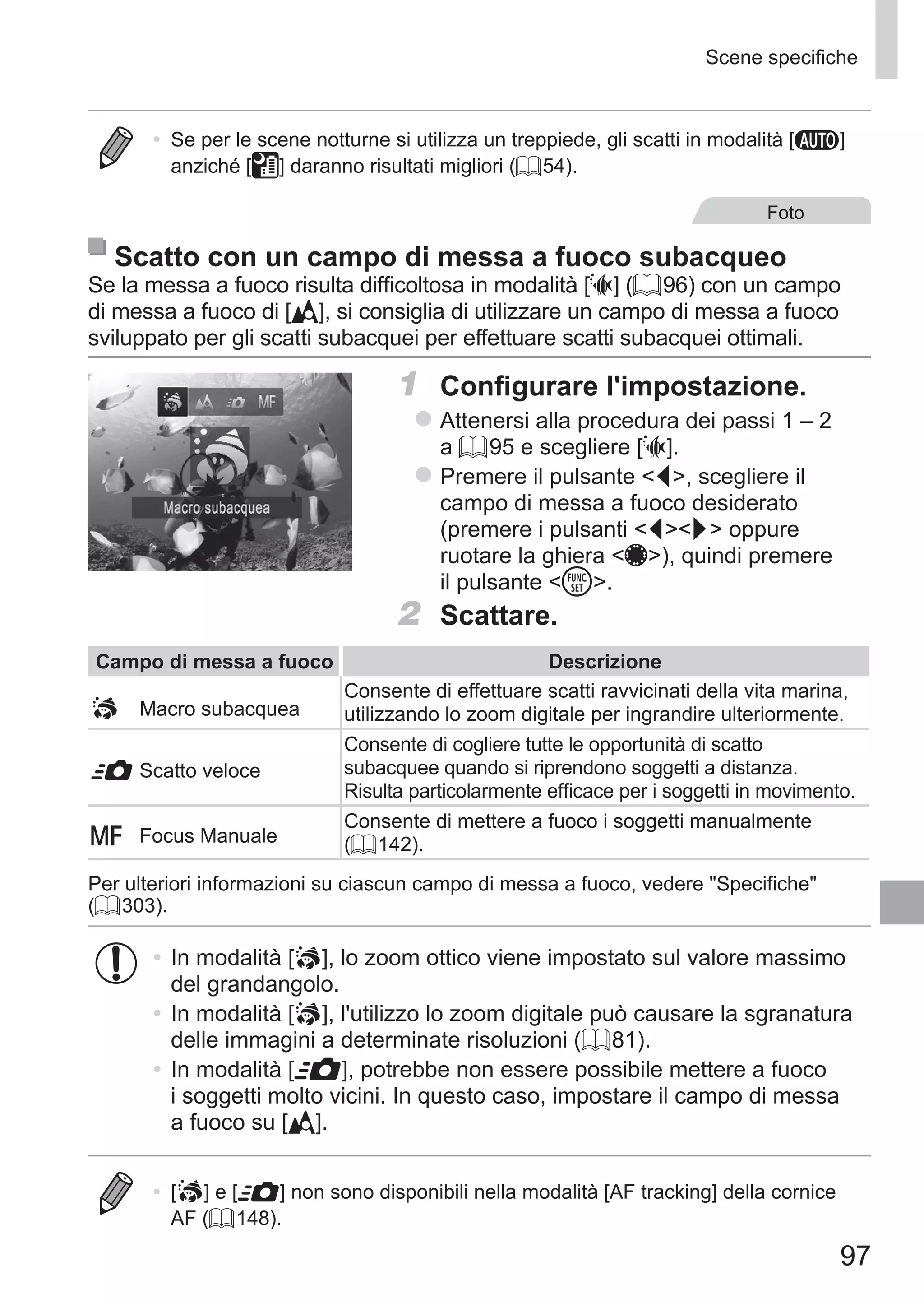 97
Scene specifiche
•	 Se per le scene notturne si utilizza un treppiede, gli scatti in modalità [A]
anziché [ ] daranno risultati migliori (= 54).
Foto
Scatto con un campo di messa a fuoco subacqueo
Se la messa a fuoco risulta difficoltosa in modalità [S] (= 96) con un campo
di messa a fuoco di [ ], si consiglia di utilizzare un campo di messa a fuoco
sviluppato per gli scatti subacquei per effettuare scatti subacquei ottimali.
1	 Configurare l'impostazione.
zz Attenersi alla procedura dei passi 1 – 2
a = 95 e scegliere [S].
zz Premere il pulsante q, scegliere il
campo di messa a fuoco desiderato
(premere i pulsanti qr oppure
ruotare la ghiera 7), quindi premere
il pulsante m.
2	 Scattare.
Campo di messa a fuoco Descrizione
	 Macro subacquea
Consente di effettuare scatti ravvicinati della vita marina,
utilizzando lo zoom digitale per ingrandire ulteriormente.
8	Scatto veloce
Consente di cogliere tutte le opportunità di scatto
subacquee quando si riprendono soggetti a distanza.
Risulta particolarmente efficace per i soggetti in movimento.
f	 Focus Manuale
Consente di mettere a fuoco i soggetti manualmente
(= 142).
Per ulteriori informazioni su ciascun campo di messa a fuoco, vedere Specifiche
(= 303).
•	In modalità [ ], lo zoom ottico viene impostato sul valore massimo
del grandangolo.
•	In modalità [ ], l'utilizzo lo zoom digitale può causare la sgranatura
delle immagini a determinate risoluzioni (= 81).
•	In modalità [8], potrebbe non essere possibile mettere a fuoco
i soggetti molto vicini. In questo caso, impostare il campo di messa
a fuoco su [ ].
•	 [ ] e [8] non sono disponibili nella modalità [AF tracking] della cornice
AF (= 148).
 