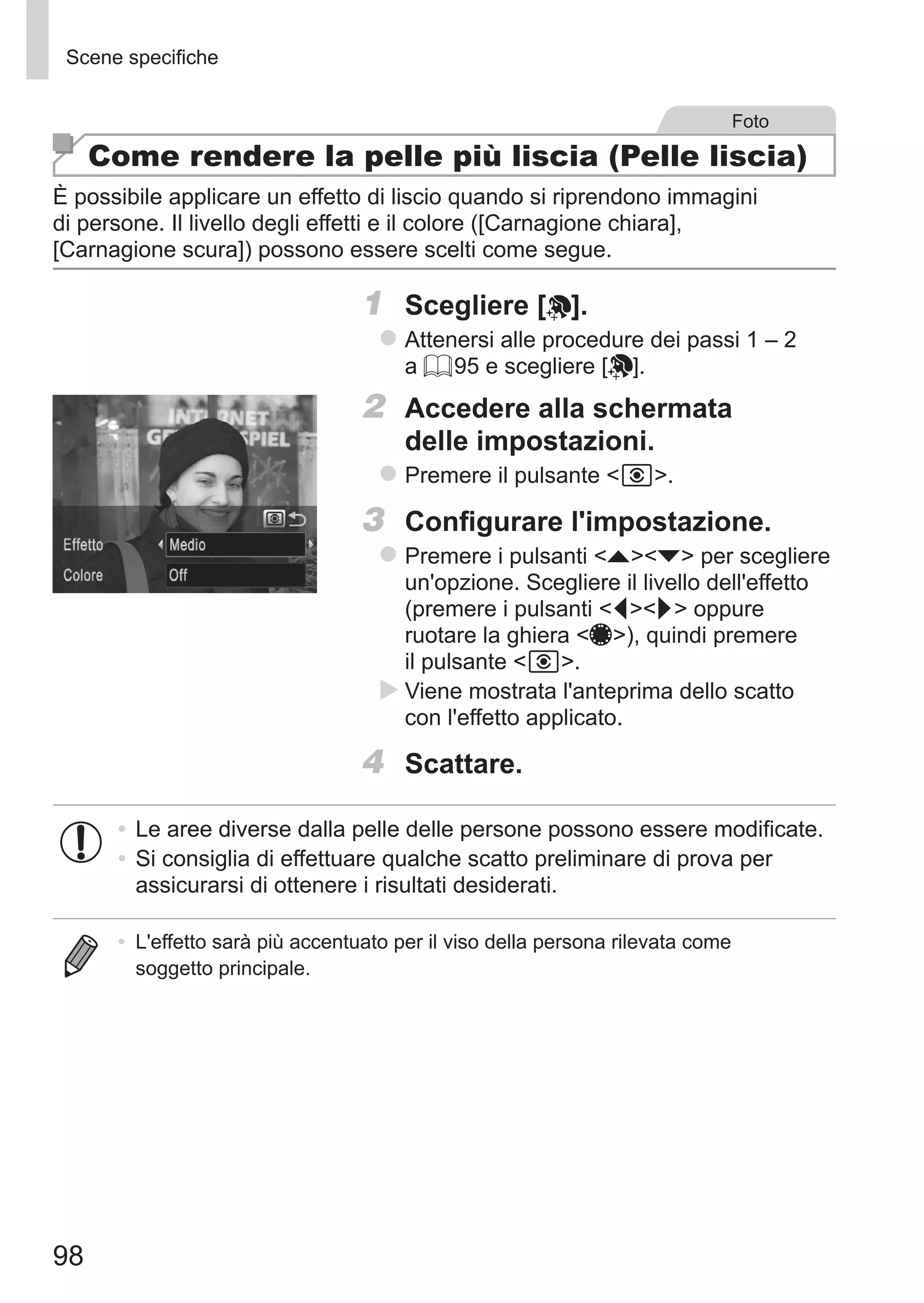 98
Scene specifiche
Foto
Come rendere la pelle più liscia (Pelle liscia)
È possibile applicare un effetto di liscio quando si riprendono immagini
di persone. Il livello degli effetti e il colore ([Carnagione chiara],
[Carnagione scura]) possono essere scelti come segue.
1	 Scegliere [ ].
zz Attenersi alle procedure dei passi 1 – 2
a = 95 e scegliere [ ].
2	 Accedere alla schermata
delle impostazioni.
zz Premere il pulsante  .
3	 Configurare l'impostazione.
zz Premere i pulsanti op per scegliere
un'opzione. Scegliere il livello dell'effetto
(premere i pulsanti qr oppure
ruotare la ghiera 7), quindi premere
il pulsante  .
XX Viene mostrata l'anteprima dello scatto
con l'effetto applicato.
4	 Scattare.
•	Le aree diverse dalla pelle delle persone possono essere modificate.
•	Si consiglia di effettuare qualche scatto preliminare di prova per
assicurarsi di ottenere i risultati desiderati.
•	 L'effetto sarà più accentuato per il viso della persona rilevata come
soggetto principale.
 