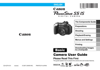 ENGLISH




                                                                                                       The Components Guide

                                                                                                       Preparations
                                                                            Pending
                                                                                                       Shooting

                                                                                                       Playback/Erasing

                                                                                                       Menus and Settings

                                                                                                       Printing
                                                                                                       Downloading Images
                                                                 Basic                                 to a Computer

                                                                Camera User Guide
                                                                Please Read This First
                                                                This guide explains how to prepare the camera and use its basic features.


CDI-E274-010   xxxxxxx   © 2007 CANON INC.   PRINTED IN JAPAN
 