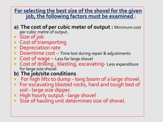 For selecting the best size of the shovel for the given
job, the following factors must be examined :
a) The cost of per cubic meter of output : Minimum cost
per cubic metre of output.
 Size of job
 Cost of transporting
 Depreciation rate
 Downtime cost – Time lost during repair & adjustments
 Cost of wage – Less for large shovel
 Cost of drilling , blasting, excavating- Less expenditure
for large size shovel
b) The job/site conditions
 For high lifts to dump - long boom of a large shovel.
 For excavating blasted rocks, hard and tough bed of
soil - large size dipper.
 High hourly output - large shovel
 Size of hauling unit determines size of shovel.
 