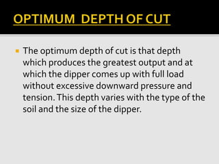 The optimum depth of cut is that depth
which produces the greatest output and at
which the dipper comes up with full load
without excessive downward pressure and
tension.This depth varies with the type of the
soil and the size of the dipper.
 