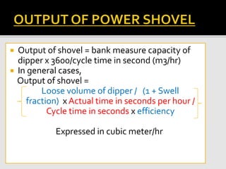  Output of shovel = bank measure capacity of
dipper x 3600/cycle time in second (m3/hr)
 In general cases,
Output of shovel =
Loose volume of dipper / (1 + Swell
fraction) x Actual time in seconds per hour /
Cycle time in seconds x efficiency
Expressed in cubic meter/hr
 