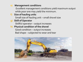 e) Management conditions
Excellent management conditions yield maximum output
while poor one may yield the minimum.
f) Size of hauling units
Small size of hauling unit – small shovel size
g) Skill of Operator
Skillful operator – output increases
h) Physical condition of the shovel
Good condition – output increases
Bad shape – subjected to wear and tear
 