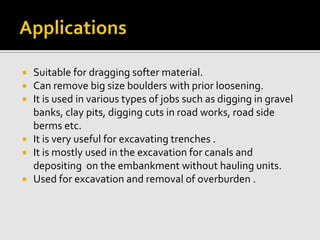  Suitable for dragging softer material.
 Can remove big size boulders with prior loosening.
 It is used in various types of jobs such as digging in gravel
banks, clay pits, digging cuts in road works, road side
berms etc.
 It is very useful for excavating trenches .
 It is mostly used in the excavation for canals and
depositing on the embankment without hauling units.
 Used for excavation and removal of overburden .
 