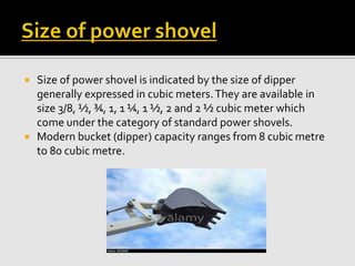  Size of power shovel is indicated by the size of dipper
generally expressed in cubic meters.They are available in
size 3/8, ½, ¾, 1, 1 ¼, 1 ½, 2 and 2 ½ cubic meter which
come under the category of standard power shovels.
 Modern bucket (dipper) capacity ranges from 8 cubic metre
to 80 cubic metre.
 