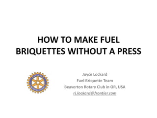 HOW TO MAKE FUEL
BRIQUETTES WITHOUT A PRESS

                    Joyce Lockard
                 Fuel Briquette Team
          Beaverton Rotary Club in OR, USA
              rj.lockard@frontier.com
 