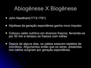 John Needham(1713-1781) Hipótese da geração espontânea ganha novo impulso Colocou caldo nutritivo em diversos frascos, fervendo-os por 30 min e tampou os frascos com rolhas Depois de alguns dias, os caldos estavam repletos de micróbios. Argumentou então que os seres  presentes nos caldos surgiram por geração espontânea. Abiogênese X Biogênese 