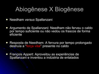 Abiogênese X Biogênese Needham  versus  Spallanzani Argumento de Spallanzani: Needham não ferveu o caldo por tempo suficiente ou não vedou os frascos de forma eficiente Resposta de Needham: A fervura por tempo prolongado destruía a “ força vital ” presente no caldo François Appert: Aproveitou as experiências de Spallanzani e inventou a indústria de enlatados 