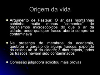 Origem da vida Argumento de Pasteur: O ar das montanhas continha muito menos “sementes” de organismos microscópicos do que o ar da cidade, onde qualquer frasco aberto sempre se contaminava Na presença de membros da academia, quebrou o gargalo de alguns frascos, expondo os caldos ao ar da cidade; 3 dias depois, todos os frascos haviam sido contaminados Comissão julgadora solicitou mais provas 