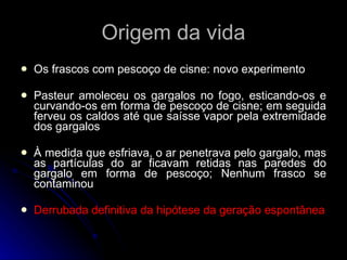 Origem da vida Os frascos com pescoço de cisne: novo experimento Pasteur amoleceu os gargalos no fogo, esticando-os e curvando-os em forma de pescoço de cisne; em seguida ferveu os caldos até que saísse vapor pela extremidade dos gargalos À medida que esfriava, o ar penetrava pelo gargalo, mas as partículas do ar ficavam retidas nas paredes do gargalo em forma de pescoço; Nenhum frasco se contaminou Derrubada definitiva da hipótese da geração espontânea 