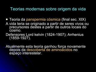 Teorias modernas sobre origem da vida Teoria da  panspermia cósmica  (final sec. XIX) A vida teria se originado a partir de seres vivos ou precursores destes a partir de outros locais do cosmo. Defensores Lord kelvin (1824-1907); Arrhenius (1859-1927). Atualmente esta teoria ganhou força novamente depois da  descoberta de aminoácidos  no espaço interestelar. 
