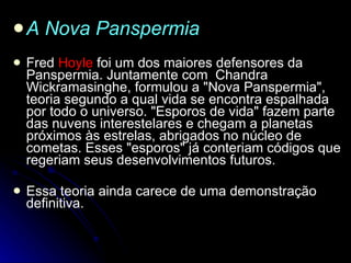 A Nova Panspermia        Fred  Hoyle  foi um dos maiores defensores da Panspermia. Juntamente com  Chandra Wickramasinghe, formulou a "Nova Panspermia", teoria segundo a qual vida se encontra espalhada por todo o universo. "Esporos de vida" fazem parte das nuvens interestelares e chegam a planetas próximos às estrelas, abrigados no núcleo de cometas. Esses "esporos" já conteriam códigos que regeriam seus desenvolvimentos futuros.   Essa teoria ainda carece de uma demonstração definitiva. 