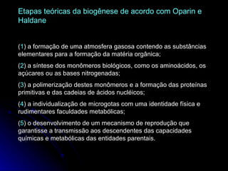 Etapas teóricas da biogênese de acordo com Oparin e Haldane ( 1 ) a formação de uma atmosfera gasosa contendo as substâncias elementares para a formação da matéria orgânica;  ( 2 ) a síntese dos monômeros biológicos, como os aminoácidos, os açúcares ou as bases nitrogenadas;  ( 3 ) a polimerização destes monômeros e a formação das proteínas primitivas e das cadeias de ácidos nucléicos;  ( 4 ) a individualização de microgotas com uma identidade física e rudimentares faculdades metabólicas; ( 5 ) o desenvolvimento de um mecanismo de reprodução que garantisse a transmissão aos descendentes das capacidades químicas e metabólicas das entidades parentais. 