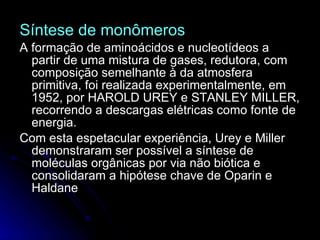 Síntese de monômeros A formação de aminoácidos e nucleotídeos a partir de uma mistura de gases, redutora, com composição semelhante à da atmosfera primitiva, foi realizada experimentalmente, em 1952, por HAROLD UREY e STANLEY MILLER, recorrendo a descargas elétricas como fonte de energia.  Com esta espetacular experiência, Urey e Miller demonstraram ser possível a síntese de moléculas orgânicas por via não biótica e consolidaram a hipótese chave de Oparin e Haldane   