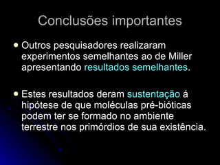 Conclusões importantes Outros pesquisadores realizaram experimentos semelhantes ao de Miller apresentando  resultados semelhantes . Estes resultados deram  sustentação  á hipótese de que moléculas pré-bióticas podem ter se formado no ambiente terrestre nos primórdios de sua existência.  