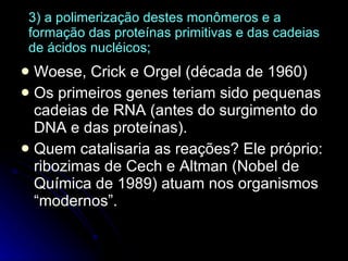 3) a polimerização destes monômeros e a formação das proteínas primitivas e das cadeias de ácidos nucléicos; Woese, Crick e Orgel (década de 1960) Os primeiros genes teriam sido pequenas cadeias de RNA (antes do surgimento do DNA e das proteínas). Quem catalisaria as reações? Ele próprio: ribozimas de Cech e Altman (Nobel de Química de 1989) atuam nos organismos “modernos”. 