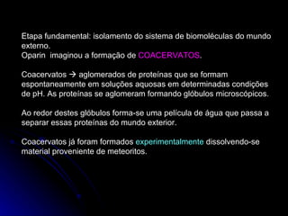 Etapa fundamental: isolamento do sistema de biomoléculas do mundo externo. Oparin  imaginou a formação de  COACERVATOS . Coacervatos    aglomerados de proteínas que se formam espontaneamente em soluções aquosas em determinadas condições de pH. As proteínas se aglomeram formando glóbulos microscópicos. Ao redor destes glóbulos forma-se uma película de água que passa a separar essas proteínas do mundo exterior. Coacervatos já foram formados  experimentalmente  dissolvendo-se material proveniente de meteoritos. 