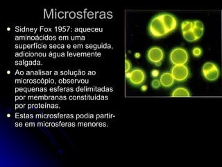 Microsferas Sidney Fox 1957: aqueceu aminoácidos em uma superfície seca e em seguida, adicionou água levemente salgada.  Ao analisar a solução ao microscópio, observou pequenas esferas delimitadas por membranas constituídas por proteínas. Estas microsferas podia partir-se em microsferas menores. 