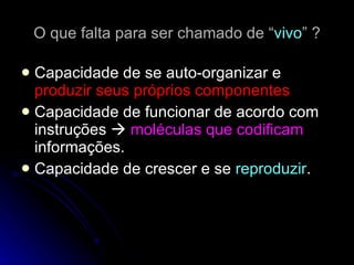 O que falta para ser chamado de “ vivo ” ? Capacidade de se auto-organizar e  produzir seus próprios componentes Capacidade de funcionar de acordo com instruções     moléculas que codificam  informações. Capacidade de crescer e se  reproduzir .  