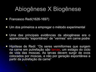 Francesco Redi(1626-1697) Um dos primeiros a empregar o método experimental Uma das principais evidências da abiogênese era o aparecimento “espontâneo” de “vermes” em carne podre Hipótese de Redi: “Os seres vermiformes que surgem na carne em putrefação são  larvas , um estágio do ciclo de vida das moscas. As larvas devem surgir de ovos colocados por moscas, e não por geração espontânea a partir da putrefação da carne” Abiogênese X Biogênese 