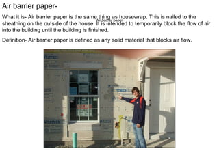 Air barrier paper Air barrier paper- What it is- Air barrier paper is the same thing as housewrap. This is nailed to the sheathing on the outside of the house. It is intended to temporarily block the flow of air into the building until the building is finished. Definition- Air barrier paper is defined as  any solid material that blocks air flow. 