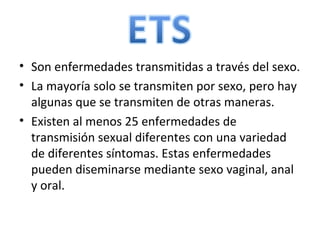 Son enfermedades transmitidas a través del sexo. La mayoría solo se transmiten por sexo, pero hay algunas que se transmiten de otras maneras. Existen al menos 25 enfermedades de transmisión sexual diferentes con una variedad de diferentes síntomas. Estas enfermedades pueden diseminarse mediante sexo vaginal, anal y oral.  